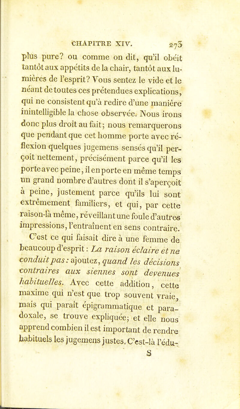 <ÎHAPITIIE XIV. 2(75 plus pure? ou comme on dit, qu'il obéit tantôt aux appétits de la chair, tantôt aux lu- mières de l'esprit? Vous sentez le vide et le néant de toutes ces prétendues explications, qui ne consistent qu'à redire d'une manière inintelligible la ohose observée. Nous irons donc plus droit au fait; nous remarquerons que pendant que cet homme porte avec ré- flexion quelques jugemens sensés qu'il per- çoit nettement, précisément parce qu'il les porte avec peine, il en porte en même temps un grand nombre d'autres dont il s'aperçoit à peine, justement parce qu'ils lui sont extrêmement familiers, et qui, par cette raison-là même, réveillantune foule d'autres impressions, l'entraînent en sens contraire. C'est ce qui faisait dire à une femme de beaucoup d'esprit : La raison éclaire et ne conduit pas: ajoutez, quand les décisions contraires aux siennes sont devenues Jiahituelles. Avec cette addition, cette maxime qui n'est que trop souvent vraie mais qui paraît épigrammatique et para- doxale, se trouve expliquée; et elle nous apprend combien il est important de rendre habituels les jugemens justes. C'cst-là Fédu- ■ S