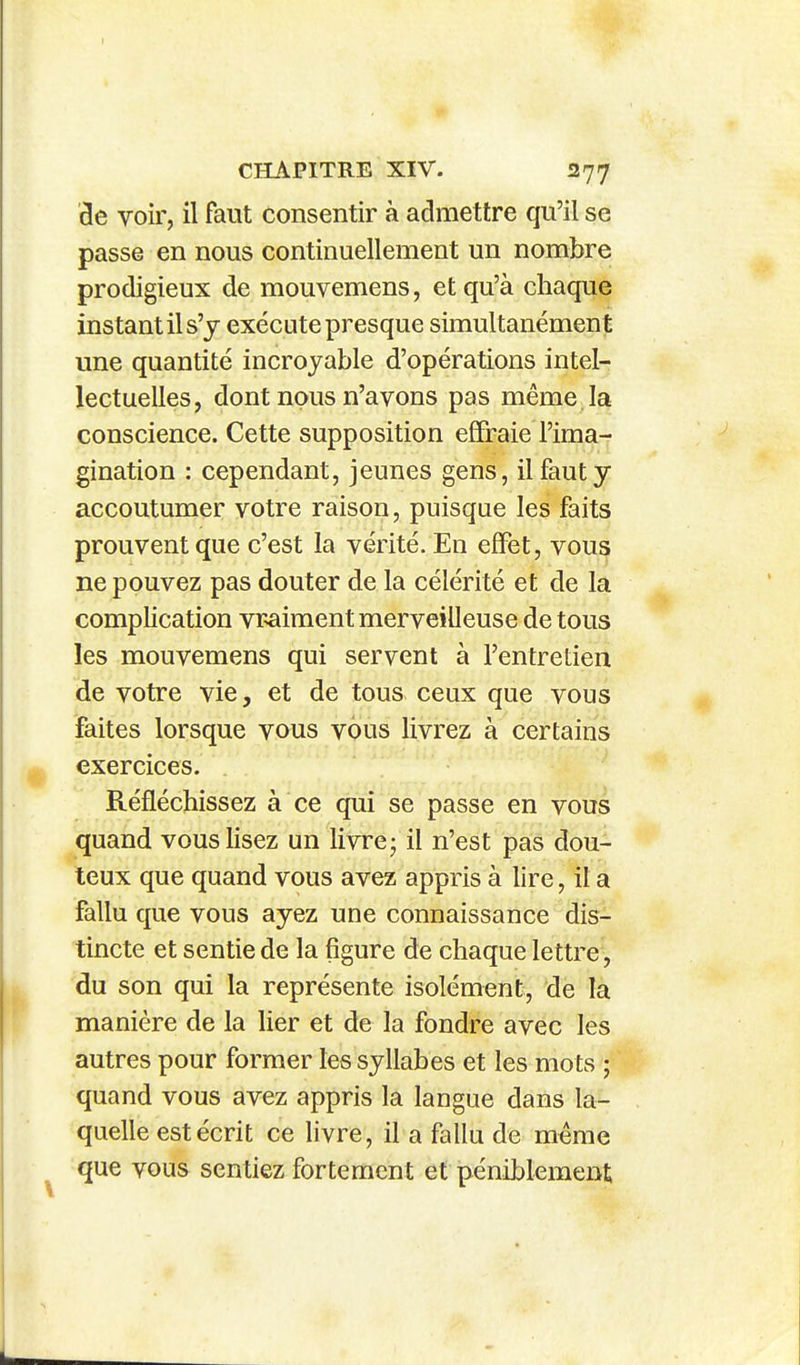 3e voir, il faut consentir à admettre qu'il se passe en nous continuellement un nombre prodigieux de mouvemens, et qu'à chaque instant il s'y exécute presque simultanément une quantité incroyable d'opérations intel- lectuelles, dont nous n'avons pas même la conscience. Cette supposition effraie l'ima- gination : cependant, jeunes gens, il faut y accoutumer votre raison, puisque les faits prouvent que c'est la vérité. En effet, vous ne pouvez pas douter de la célérité et de la complication vraiment merveilleuse de tous les mouvemens qui servent à l'entretien de votre vie, et de tous ceux que vous faites lorsque vous vous livrez à certains exercices. Réfléchissez à ce qui se passe en vous quand vous lisez un livre- il n'est pas dou- teux que quand vous avez appris à lire, il a fallu que vous ayez une connaissance dis- tincte et sentie de la figure de chaque lettre, du son qui la représente isolément, de la manière de la lier et de la fondre avec les autres pour former les syllabes et les mots ; quand vous avez appris la langue dans la- quelle est écrit ce livre, il a fallu de même que vous sentiez fortement et péniblement