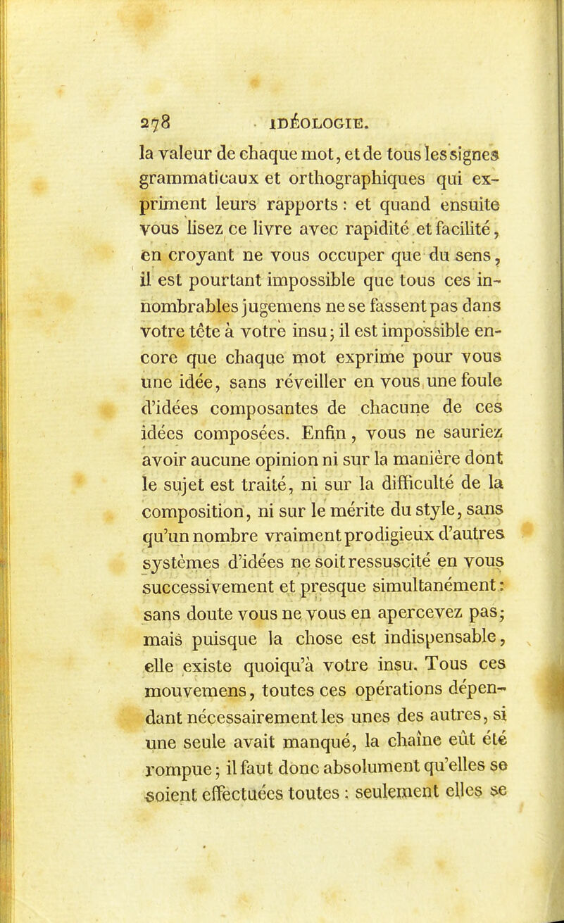 la valeur de chaque mot, et de tous les signes grammaticaux et orthographiques qui ex- priment leurs rapports : et quand ensuite vous lisez ce livre avec rapidité et facilité, en croyant ne vous occuper que du sens, il est pourtant impossible que tous ces in- nombrables jugemens ne se fassent pas dans votre tête à votre insu ; il est impossible en- core que chaque mot exprime pour vous une idée, sans réveiller en vous une foule d'idées composantes de chacune de ces idées composées. Enfin, vous ne sauriez avoir aucune opinion ni sur la manière dont îe sujet est traité, ni sur la difficulté de la composition, ni sur le mérite du style, sans qu'un nombre vraiment prodigieux d'autres systèmes d'idées ne soit ressuscité en vous successivement et presque simultanément : sans doute vous ne vous en apercevez pas; mais puisque la chose est indispensable, elle existe quoiqu'à votre insu. Tous ces mouvemens, toutes ces opérations dépen- dant nécessairement les unes des autres, si une seule avait manqué, la chaîne eût été rompue ; il faut donc absolument qu'elles se «oient eifectaées toutes : seulement elles se