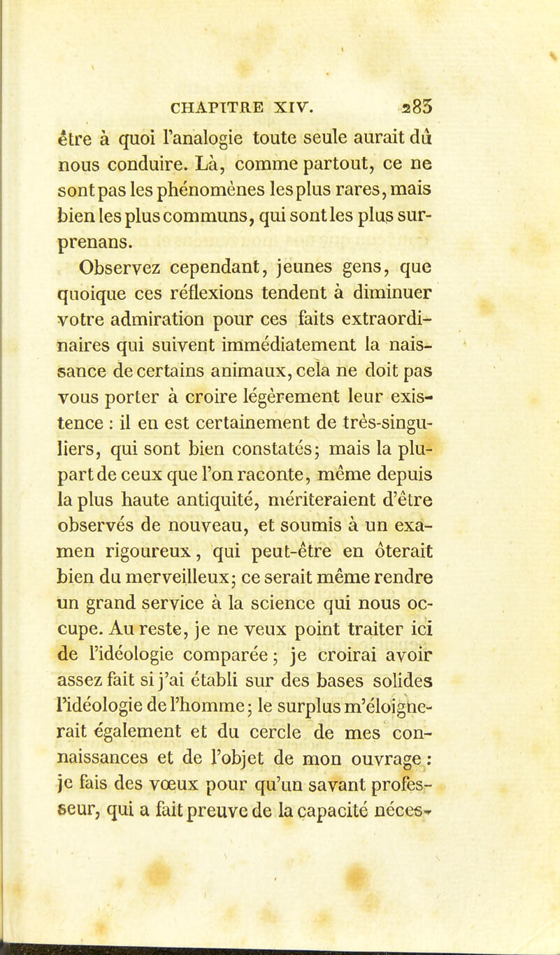 être à quoi l'analogie toute seule aurait dii nous conduire. Là, comme partout, ce ne sont pas les phénomènes les plus rares, mais bien les plus communs, qui sont les plus sur- prenans. Observez cependant, jeunes gens, que quoique ces réflexions tendent à diminuer votre admiration pour ces faits extraordi- naires qui suivent immédiatement la nais- îsance de certains animaux, cela ne doit pas vous porter à croire légèrement leur exis- tence : il en est certainement de très-singu- liers, qui sont bien constatés; mais la plu- part de ceux que l'on raconte, même depuis la plus haute antiquité, mériteraient d'être observés de nouveau, et soumis à un exa- men rigoureux, qui peut-être en ôterait bien du merveilleux; ce serait même rendre un grand service à la science qui nous oc- cupe. Au reste, je ne veux point traiter ici de l'idéologie comparée ; je croirai avoir assez fait si j'ai établi sur des bases solides l'idéologie de l'homme; le surplus m'éloigne- rait également et du cercle de mes con- naissances et de l'objet de mon ouvrage : je fais des vœux pour qu'un savant profes- 6eur, qui a fait preuve de la capacité néceS'^