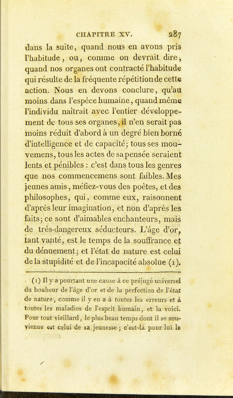 dans la suite, quand nous en avons pris l'habitude, ou, comme on devrait dire^ quand nos organes ont contracté l'habitude qui résulte de la fréquente répétition de cette action. Nous en devons conclure, qu'au moins dans l'espèce humaine, quand même l'individu naîtrait avec Tentier développe- ment de tous ses organes, il n'en serait pas moins réduit d'abord à un degré bien borné d'intelligence et de capacité; tous ses mou- vemens, tous les actes de sa pensée seraient lents et pénibles : c'est dans tous les genres que nos commencemens sont faibles. Mes jeunes amis, méfiez-vous des poètes, et des philosophes, qui, comme eux, raisonnent d'après leur imagination, et non d'après les faits; ce sont d'aimables enchanteurs, mais de très-dangereux séducteurs. L'âge d'or, tant vanté, est le temps de la souffirance et du dénuement; et l'état de nature est celui de la stupidité et de l'incapacité absolue (1). (1) Il y a pourtant une cause à ce préjugé universel du bonheur de l'âge d'or et de la perfection de l'état de nature, comme il y en a à toutes les erreurs et à toutes les maladies de l'esprit humain, et la voici. Pour tout vieillard, le plus beau temps dont il se sovr vienne est celui de sa jeunes&e ; c'est-là pour lui le «