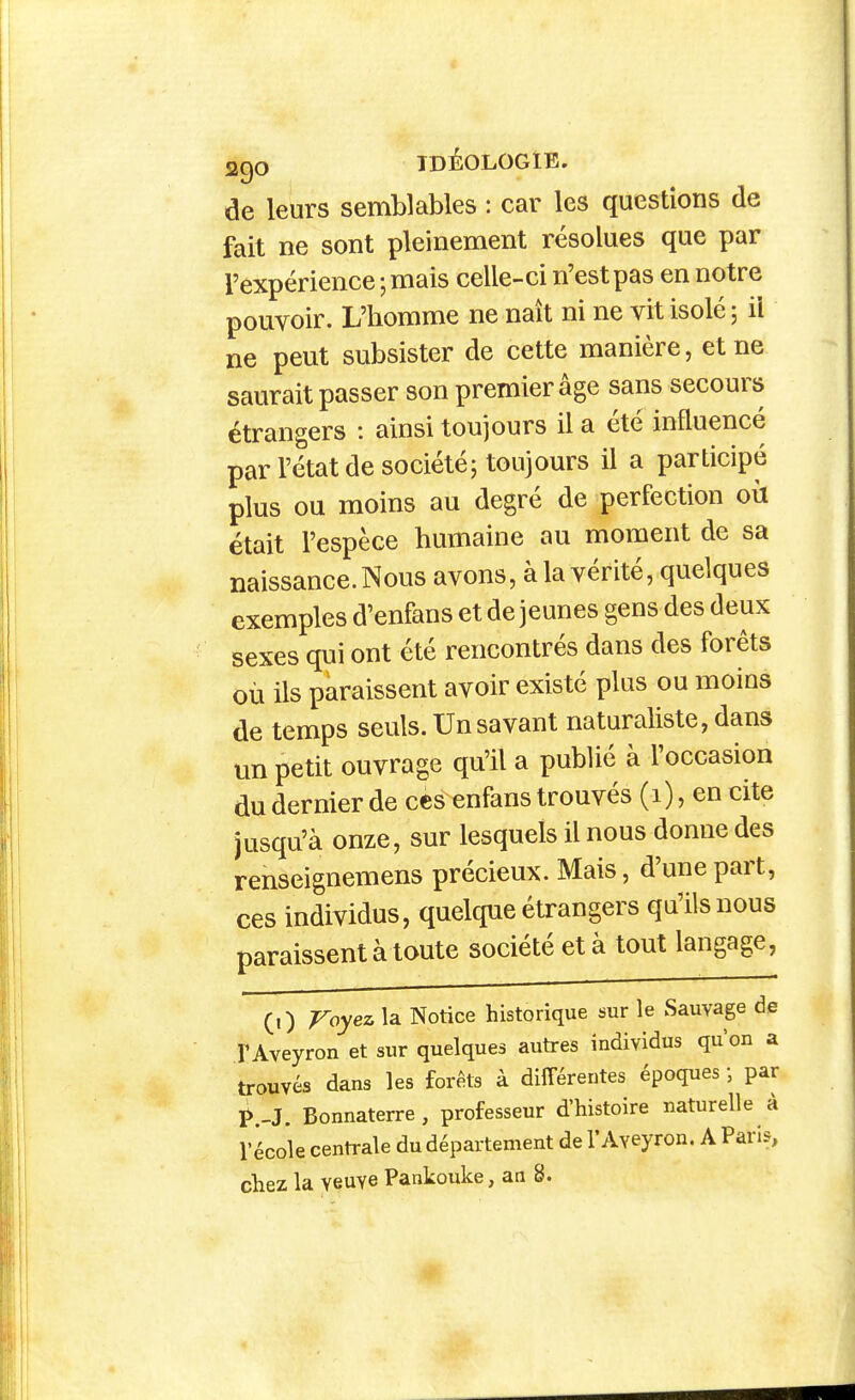 de leurs semblables : car les questions de fait ne sont pleinement résolues que par l'expérience ; mais celle-ci n'est pas en notre pouvoir. L'homme ne naît ni ne vit isolé 5 il ne peut subsister de cette manière, et ne saurait passer son premier âge sans secours étrangers : ainsi toujours il a été influencé par l'état de société; toujours il a participé plus ou moins au degré de perfection où était l'espèce humaine au moment de sa naissance. Nous avons, à la vérité, quelques exemples d'enfans et de jeunes gens des deux sexes qui ont été rencontrés dans des forêts où ils paraissent avoir existé plus ou moins de temps seuls. Un savant naturaliste, dans un petit ouvrage qu'il a publié à l'occasion du dernier de ces enfans trouvés (1), en cite jusqu'à onze, sur lesquels il nous donne des renseignemens précieux. Mais, d'une part, ces individus, quelque étrangers qu'ils nous paraissent à toute société et à tout langage, (,) Voyez la Notice historique sur le Sauvage de r Aveyron et sur quelques autres individus qu'on a trouvés dans les forêts à différentes époques ; par ^.-J. Bonnaterre, professeur d'histoire naturelle à l'école centrale du département de l'Aveyron. A Paris, chez la veuve Pankouke, an 8.