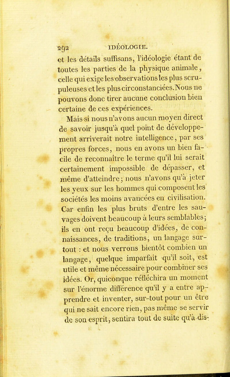 et les détails suffisans, l'idéologie étant de toutes les parties de la physique animale, celle qui exige les observations les plus scru- puleuses et les plus circonstanciées.Nous ne pouvons donc tirer aucune conclusion bien certaine de ces expériences. Mais si nous n'avons aucun moyen direct de savoir jusqu'à quel point de développe- ment arriverait notre intelligence, par ses propres forces, nous en avons un bien fa- cile de reconnaître le terme qu'il lui serait certainement impossible de dépasser, et même d'atteindre ; nous n'avons qu'à jeter les yeux sur les hommes qui composent les sociétés les moins avancées en civilisation. Car enfin les plus bruts d'entre les sau- vages doivent beaucoup à leurs semblables; ils en ont reçu beaucoup d'idées, de con- naissances, de traditions, un langage sur- tout : et nous verrons bientôt combien un langage, quelque imparfait qu'il soit, est utile et même nécessaire pour combiner ses idées. Or, quiconque réfléchira un moment sur l'énorme différence qu'il y a entre ap- prendre et inventer, sur-tout pour un être qui ne sait encore rien, pas même se servir de son esprit, sentira tout de suite qu'à dis-