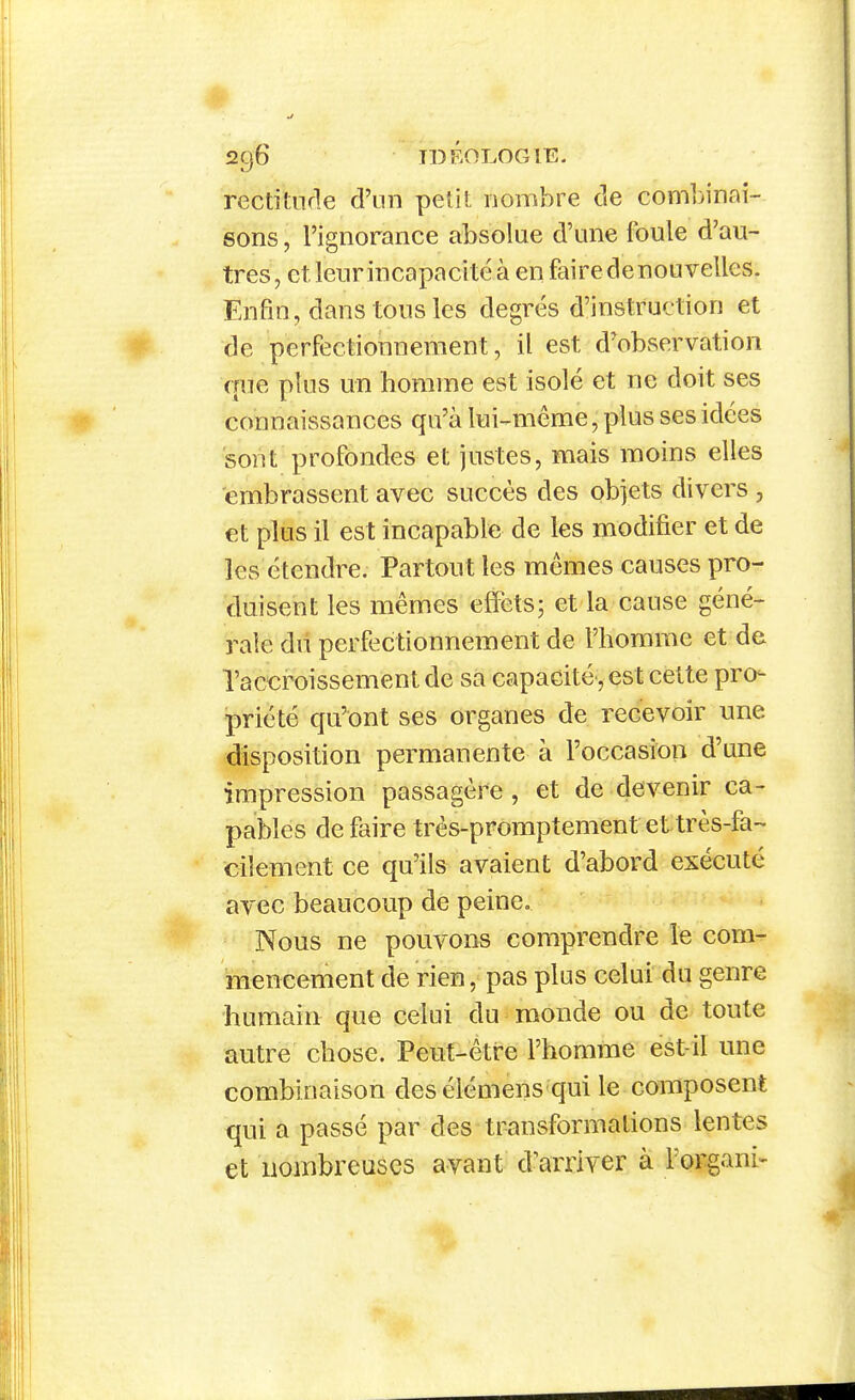 rectitude d'un petil nombre de combinai- sons , l'ignorance absolue d'une foule d'au- tres, et leur incapacité à en faire de nouvelles. Enfin, dans tous les degrés d'instruction et de perfectionnement, il est d'observation que plus un homme est isolé et ne doit ses connaissances qu'à lui-^même, plus ses idées sont profondes et justes, mais moins elles embrassent avec succès des objets divers , et plus il est incapable de les modifier et de les étendre. Partout les mêmes causes pro- duisent les mêmes effets; et la cause géné- rale dû perfectionnement de l'homme et de l'accroissement de sa capacité', est cette pro- priété qu'ont ses organes de recevoir une disposition permanente à l'occasim d'une impression passagère, et de devenir ca- pables défaire très-promptement et très-fa- cilement ce qu'ils avaient d'abord exécuté avec beaucoup de peine. Nous ne pouvons comprendre le com- mencement de rien, pas plus celui du genre humain que celui du monde ou de toute autre chose. Peut-être l'homme est-il une combinaison des élémens qui le composent qui a passé par des transformations lentes et nombreuses avant d^arriver à l'organi-