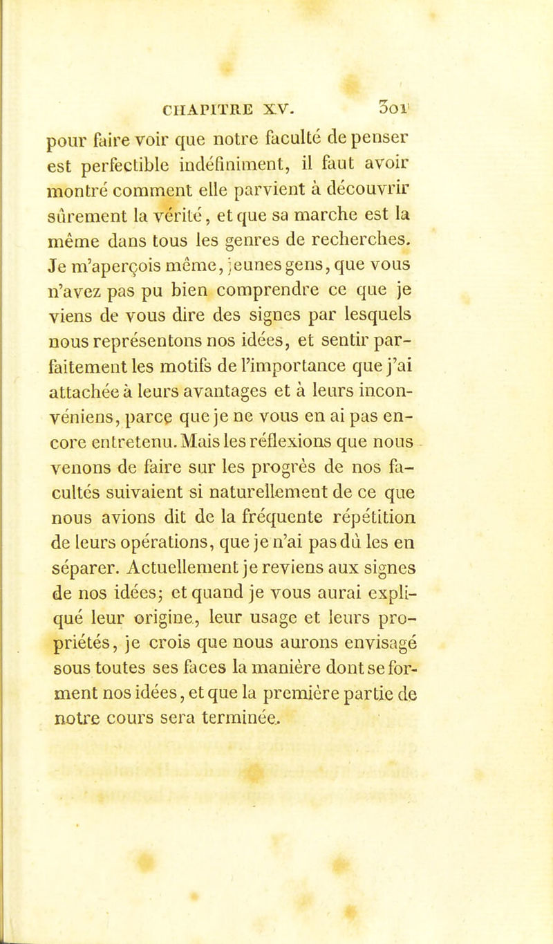 pour faire voir que notre faculté de penser est perfectible indéfiniment, il faut avoir montré comment elle parvient à découvrir sûrement la vérité, et que sa marche est la même dans tous les genres de recherches. Je m'aperçois même, jeunes gens, que vous n'avez pas pu bien comprendre ce que je viens de vous dire des signes par lesquels nous représentons nos idées, et sentir par- faitement les motifs de l'importance que j'ai attachée à leurs avantages et à leurs incon- véniens, parce que je ne vous en ai pas en- core entretenu. Mais les réflexions que nous venons de faire sur les progrès de nos fa- cultés suivaient si naturellement de ce que nous avions dit de la fréquente répétition de leurs opérations, que je n'ai pas dû les en séparer. Actuellement je reviens aux signes de nos idées; et quand je vous aurai expli- qué leur origine, leur usage et leurs pro- priétés, je crois que nous aurons envisagé sous toutes ses faces la manière dont se for- ment nos idées, et que la première partie de notre cours sera terminée.