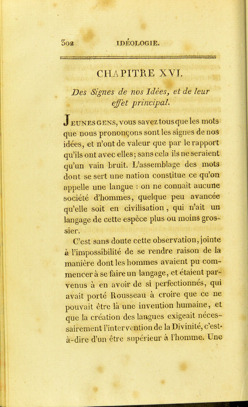 * cm PITRE XVT. iDes Signes de nos Idées, et de leur effet principaL Jeunes (^ENS, vous savez tous que les mots que nous prononçons sont les signes de noâ idées, et n'ont de valeur que par le rapport qu'ils ont avec elles ; sans cela ils ne seraient qu'un vain bruit. L'assemblage des mota dont se sert une nation constitue ce qu'on appelle une langue : on ne connaît aucune société d'hommes, quelque peu avancée qu'elle soit en civilisation, qui n^ait un langage de cette espèce plus ou moins gros- sier. C'est sans doute cette observation, jointe à l'impossibilité de se rendre raison de la manière dont les hommes avaient pu com- mencer à se faire un langage, et étaient par- venus à en avoir de si perfectionnés, qui avait porté Rousseau à croire que ce ne pouvait être là une invention humaine, et que la création des langues exigeait néces- sairement l'intervention de la Divinité, c'est- à-dire d'un être supérieur à l'homme. Une