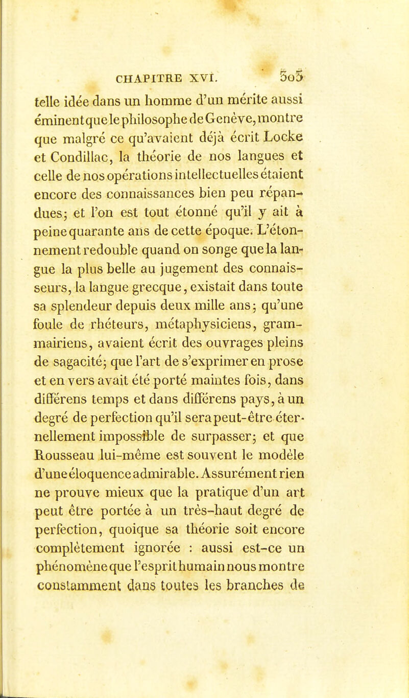 telle idée dans un homme d'un mérite aussi éminentquele philosophe de G enève, montre que malgré ce qu'avaient déjà écrit Locke et Condillac, la théorie de nos langues et celle de nos opérations intellectuelles étaient encore des connaissances bien peu répan- dues; et l'on est tout étonné qu'il y ait à peine quarante ans de cette époque; L'éton- nement redouble quand on songe que la lan- gue la plus belle au jugement des connais- seurs, la langue grecque, existait dans toute sa splendeur depuis deux mille ans 5 qu'une foule de rhéteurs, métaphysiciens, gram- mairiens, avaient écrit des ouvrages pleins de sagacité; que l'art de s'exprimer en prose et en vers avait été porté maintes fois, dans différens temps et dans dilïërens pays, à un degré de perfection qu'il sera peut-être éter- nellement impossible de surpasser; et que Rousseau lui-même est souvent le modèle d'une éloquence admirable. Assurément rien ne prouve mieux que la pratique d'un art peut être portée à un très-haut degré de perfection, quoique sa théorie soit encore complètement ignorée : aussi est-ce un phénomène que l'esprithumain nous montre constamment dans toutes les branches de