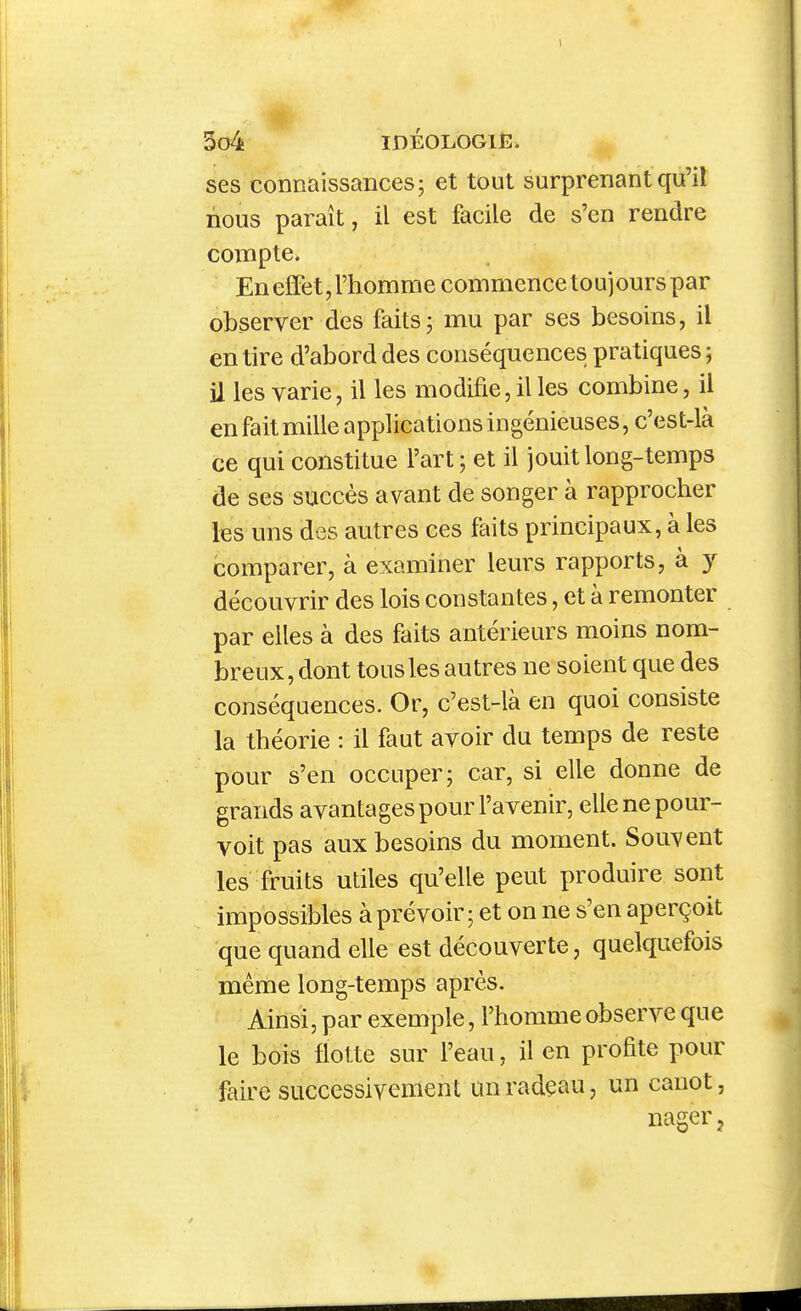 ses connaissances; et tout surprenant qu'il nous paraît, il est facile de s'en rendre compte. En elFet, l'homme commence toujours par observer des faits; mu par ses besoins, il en tire d'abord des conséquences pratiques ; il les varie, il les modifie, il les combine, il en fait mille applications ingénieuses, c'est-là ce qui constitue l'art; et il jouit long-temps de ses succès avant de songer à rapprocher les uns des autres ces faits principaux, à les comparer, à examiner leurs rapports, à y découvrir des lois constantes, et à remonter par elles à des faits antérieurs moins nom- breux, dont tous les autres ne soient que des conséquences. Or, c'est-là en quoi consiste la théorie : il faut avoir du temps de reste pour s'en occuper; car, si elle donne de grands avantages pour l'avenir, elle ne pour- voit pas aux besoins du moment. Souvent les fruits utiles qu'elle peut produire sont impossibles àprévoir ; et on ne s'en aperçoit que quand elle est découverte, quelquefois même long-temps après. Ainsi, par exemple, l'homme observe que le bois flotte sur l'eau, il en profite pour faire successivement m radeau, un canot, nager j