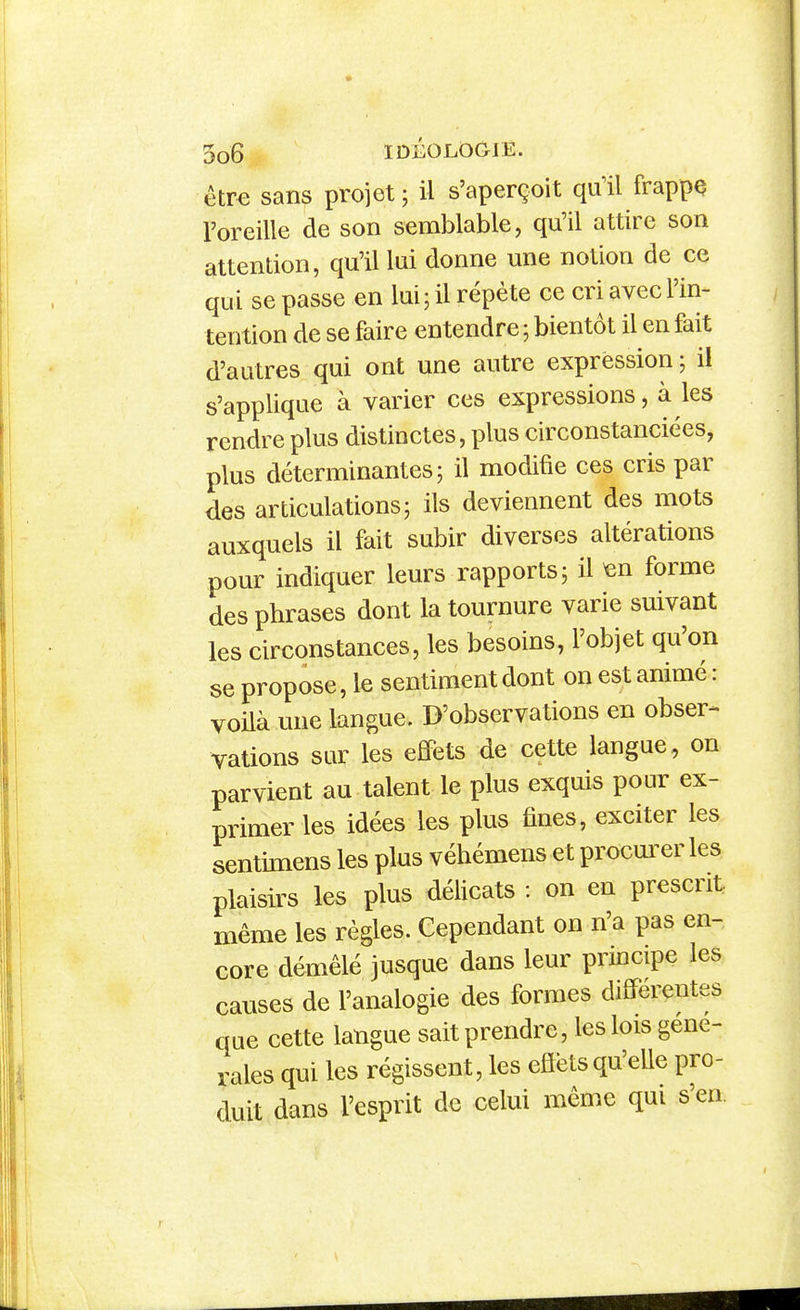 être sans projet; il s'aperçoit quil frappç l'oreille de son semblable, qu'il attire son attention, qu'il lui donne une notion de ce qu i se passe en lui ; il répète ce cri avec l'in- tention de se faire entendre ; bientôt il en fait d'autres qui ont une autre expression ; il s'applique à varier ces expressions, à les rendre plus distinctes, plus circonstanciées, plus déterminantes; il modifie ces cris par des articulations; ils deviennent des mots auxquels il fait subir diverses altérations pour indiquer leurs rapports; il ^n forme des phrases dont la tournure varie suivant les circonstances, les besoins, l'objet qu'on se propose, le sentiment dont on est animé : voilà une langue. D'observations en obser- vations sur les effets de cette langue, on parvient au talent le plus exquis pour ex- primer les idées les plus fines, exciter les sentimens les plus véhémens et procurer les plaisirs les plus délicats : on en prescrit même les règles. Cependant on n'a pas en- core démêlé jusque dans leur principe les causes de l'analogie des formes différentes que cette langue sait prendre, les lois géné- rales qui les régissent, les eflëtsqu'elle pro- duit dans l'esprit de celui même qui s'en.