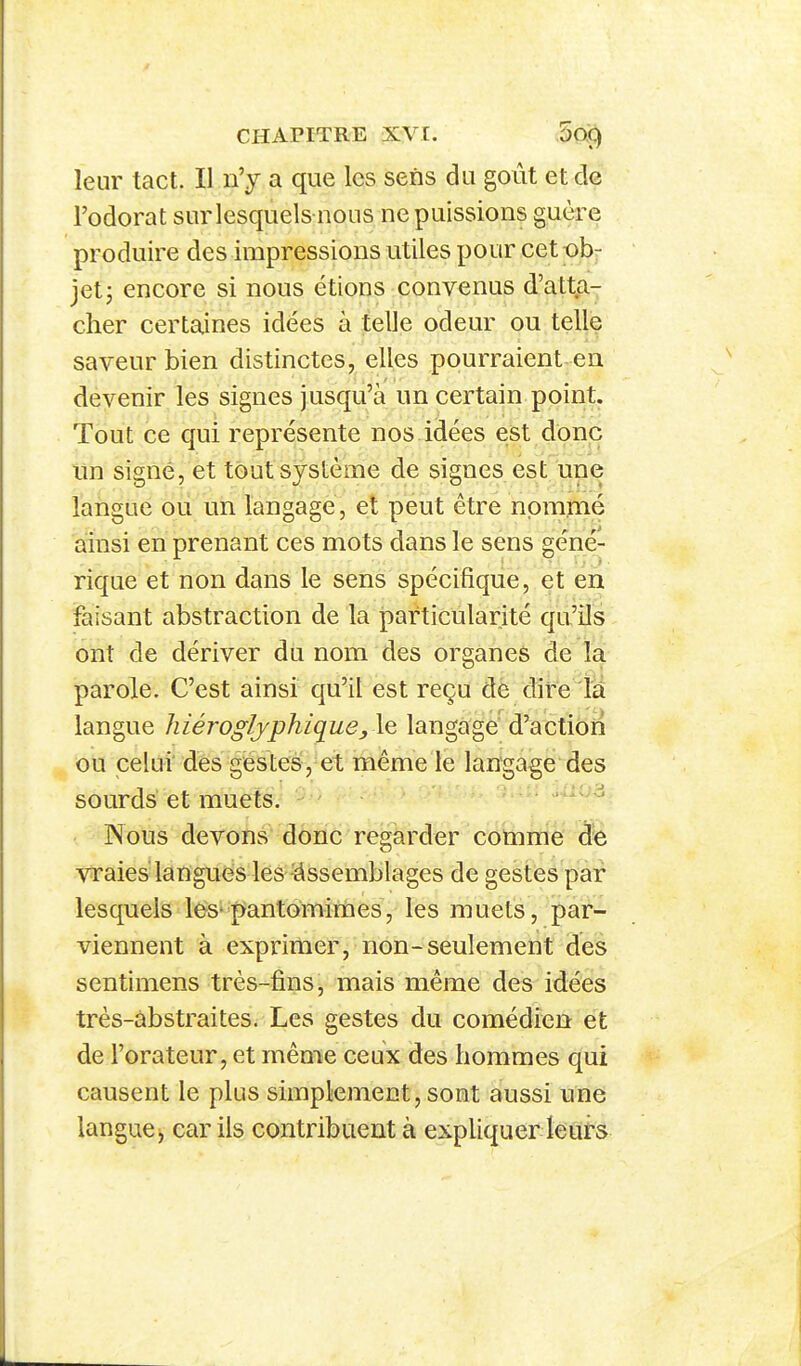 leur tact. Il n'y a que les sens du goût et de l'odorat surlesquels nous ne puissions guère produire des impressions utiles pour cett^b- jetj encore si nous étions convenus d'atta- cher certaines idées à telle odeur ou telle saveur bien distinctes, elles pourraient en devenir les signes jusqu'à un certain point. Tout ce qui représente nos idées est donc un signé, et tout système de signes est une langue ou un langage, et peut être nommé ainsi en prenant ces mots dans le sens géné- rique et non dans le sens spécifique, et en faisant abstraction de la particularité qu'ils ont de dériver du nom des organes de la parole. C'est ainsi qu'il est reçu dè dire la langue hiéroglyphique,le, langage d'action ou celui des géstes, et même le langage des sourds'et muets. - ' • ; - : Nous devons donc regarder comme de vraies langués les ^Assemblages de gestes par lesquels le>S'j^antomimes, les muets, par- viennent à exprimer, non-seulement des sentimens très-fins, mais même des idées très-abstraites. Les gestes du comédien et de l'orateur, et même ceux des hommes qui causent le plus simplement, sont aussi une langue, car ils contribuent à expliquer leuts