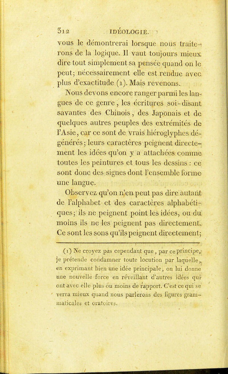 3l3 IDEOLOGIE. • VOUS le démontrerai lorsque nous traite-^ ron^ de la logique. Il vaut toujours mieux dire tout simplement sa pensée quand on le peut; nécessairement elle est rendue avec plus d'exactitude (i). Mais revenons. Nous devons encore ranger parmi les lan- gues de ce genre, les écritures soi-disant savantes des Chinois, des Japonais et de quelques autres peuples des extrémités de l'Asie, car ce sont de vrais hiéroglyphes dé- générés ; leurs caractères peignent directe- ment les idées qu'on y a attachées comme toutes les peintures et tous les dessins : ce sont donc des signes dont l'ensemble forme une langue. Observez qu'on n'eu peut pas dire autant de l'alphabet et des caractères alphabéti- ques; ils ne peignent point les idées, ou du moins ils ne les peignent pas directement.. Ce sont les sons qu'ils peignent directement; Ne croyez pas cependant que, par ce principe,- je prétende condamner toute locution par laquelle^ en exprimant bien une idée principale, on lui donne une nouvelle force en réveillant d'autres idées qui- ont avec elle plus ou moins de rapport. C'est ce qui se verra mieux quand nous parlerons des ligures gram- maticales et oratoires.