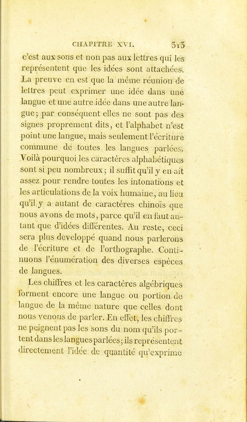 c'est aux sons et non pas aux lettres qui les représentent que les idées sont attachée». La preuve en est que la même réunion de lettres peut exprimer une idée dans une langue et une autre idée dans une autre lan- gue j par conséquent elles ne sont pas des signes proprement dits, et l'alphabet n'est point une langue, mais seulement l'écriture commune de toutes les langues parlées- Voilà pourquoi les caractères alphabétiques sont si peu nombreux j il suffit qu'il y en ait assez pour rendre toutes les intonations et les articulations de la voix humaine, au lieu qu'il y a autant de caractères chinois que nous avons de mots, parce qu'il en faut au- tant que d'idées différentes. Au reste, ceci sera plus développé quand nous parlerons de l'écriture et de l'orthographe. Conti- nuons rénumération des diverses espèces de langues. Les chiffres et les caractères algébriques forment encore une langue ou portion de langue de la même nature que celles dont nous venons de parler. En elfët, les chiifres ne peignent pas les sons du nom qu'ils por- tent dans les langues parlées^ ils représen tent directement l'idée de quantité qu'exprime