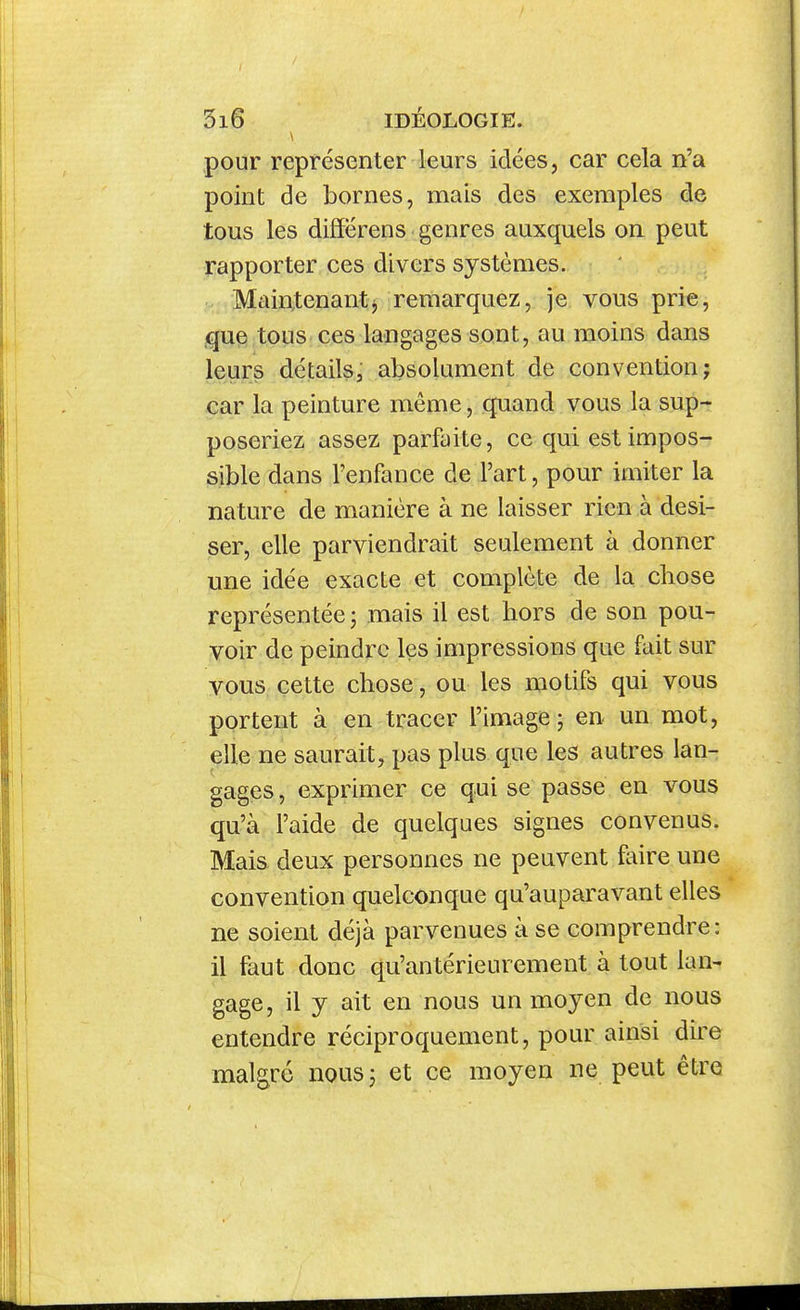 pour représenter leurs idées, car cela n'a point de bornes, mais des exemples de tous les diffërens genres auxquels on peut rapporter ces divers systèmes, o Maintenantj remarquez, je vous prie, ,que tous ces langages sont, au moins dans leurs détails, absolument de convention; car la peinture même, quand vous la sup- poseriez assez parfaite, ce qui est impos- sible dans l'enfance de l'art, pour imiter la nature de manière à ne laisser rien à desi- ser, elle parviendrait seulement à donner une idée exacte et complète de la chose représentée j mais il est hors de son pou- voir de peindre les impressions que fait sur vous cette chose, ou les motifs qui vous portent à en tracer l'image ; en un mot, elle ne saurait, pas plus que les autres lan- gages , exprimer ce qui se passe en vous qu'à l'aide de quelques signes convenus. Mais deux personnes ne peuvent faire une convention quelconque qu'auparavant elles ne soient déjà parvenues à se comprendre : il faut donc qu'antérieurement à tout lan- gage, il y ait en nous un moyen de nous entendre réciproquement, pour ainsi dire malgré nousj et ce moyen ne peut être