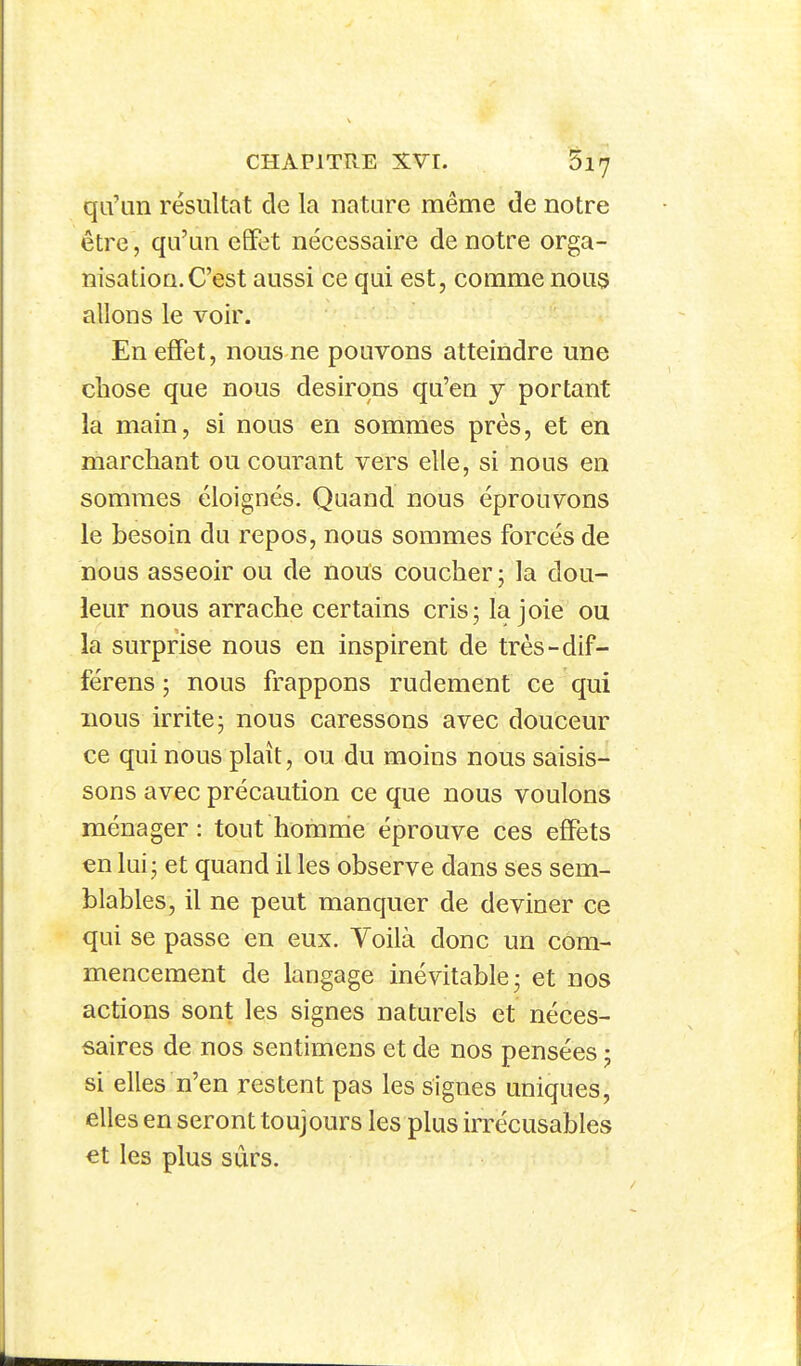 qu'un résultat de la nature même de notre être, qu'un effet nécessaire de notre orga- nisation. C'est aussi ce qui est, comme nou3 allons le voir. En ejBTet, nous ne pouvons atteindre une clîose que nous désirons qu'en y portant la main, si nous en sommes près, et en marchant ou courant vers elle, si nous en sommes éloignés. Quand nous éprouvons le besoin du repos, nous sommes forcés de nous asseoir ou de nous coucher ; la dou- leur nous arrache certains cris; la joie ou la surprise nous en inspirent de très-dif- férens ; nous frappons rudement ce qui nous irrite; nous caressons avec douceur ce qui nous plaît, ou du moins nous saisis- sons avec précaution ce que nous voulons ménager : tout homme éprouve ces effets en lui; et quand il les observe dans ses sem- blables, il ne peut manquer de deviner ce qui se passe en eux. Voilà donc un com- mencement de langage inévitable; et nos actions sont les signes naturels et néces- saires de nos sentimens et de nos pensées ; si elles n'en restent pas les signes uniques, elles en seront toujours les plus irrécusables et les plus sûrs.