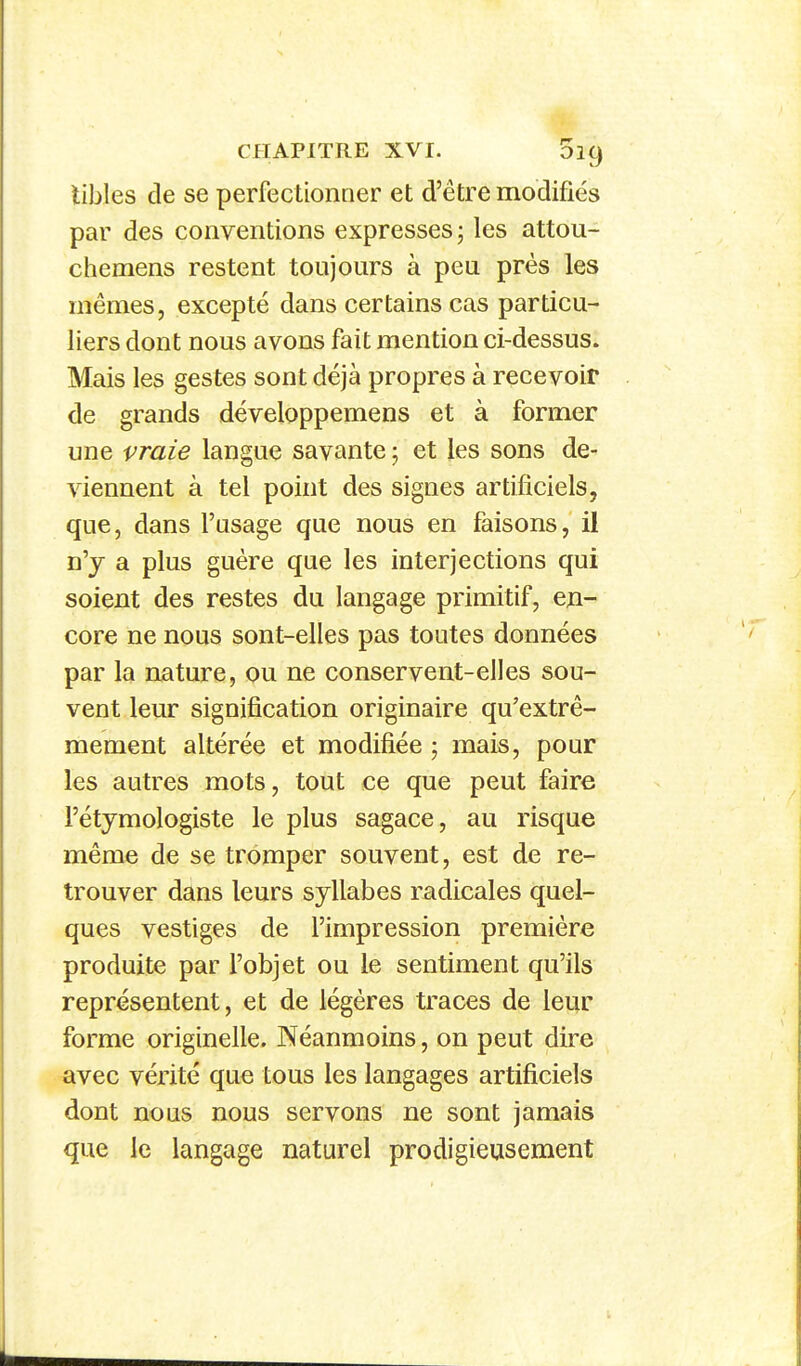 libles de se perfectionner et d'être modifiés par des conventions expresses -, les attou- chemens restent toujours à peu près les mêmes, excepté dans certains cas particu- liers dont nous avons fait mention ci-dessus. Mais les gestes sont déjà propres à recevoir de grands développemens et à former une vraie langue savante ; et les sons de- viennent à tel point des signes artificiels, que, dans l'usage que nous en faisons, il n'y a plus guère que les interjections qui soient des restes du langage piimitif, en- core ne nous sont-elles pas toutes données par la nature, ou ne conservent-elles sou- vent leur signification originaire qu'extrê- mement altérée et modifiée ; mais, pour les autres mots, tout ce que peut faire l'étymologiste le plus sagace, au risque même de se tromper souvent, est de re- trouver dans leurs syllabes radicales quel- ques vestiges de l'impression première produite par l'objet ou le sentiment qu'ils représentent, et de légères traces de leur forme originelle. Néanmoins, on peut dire avec vérité que tous les langages artificiels dont nous nous servons ne sont jamais que le langage naturel prodigieusement