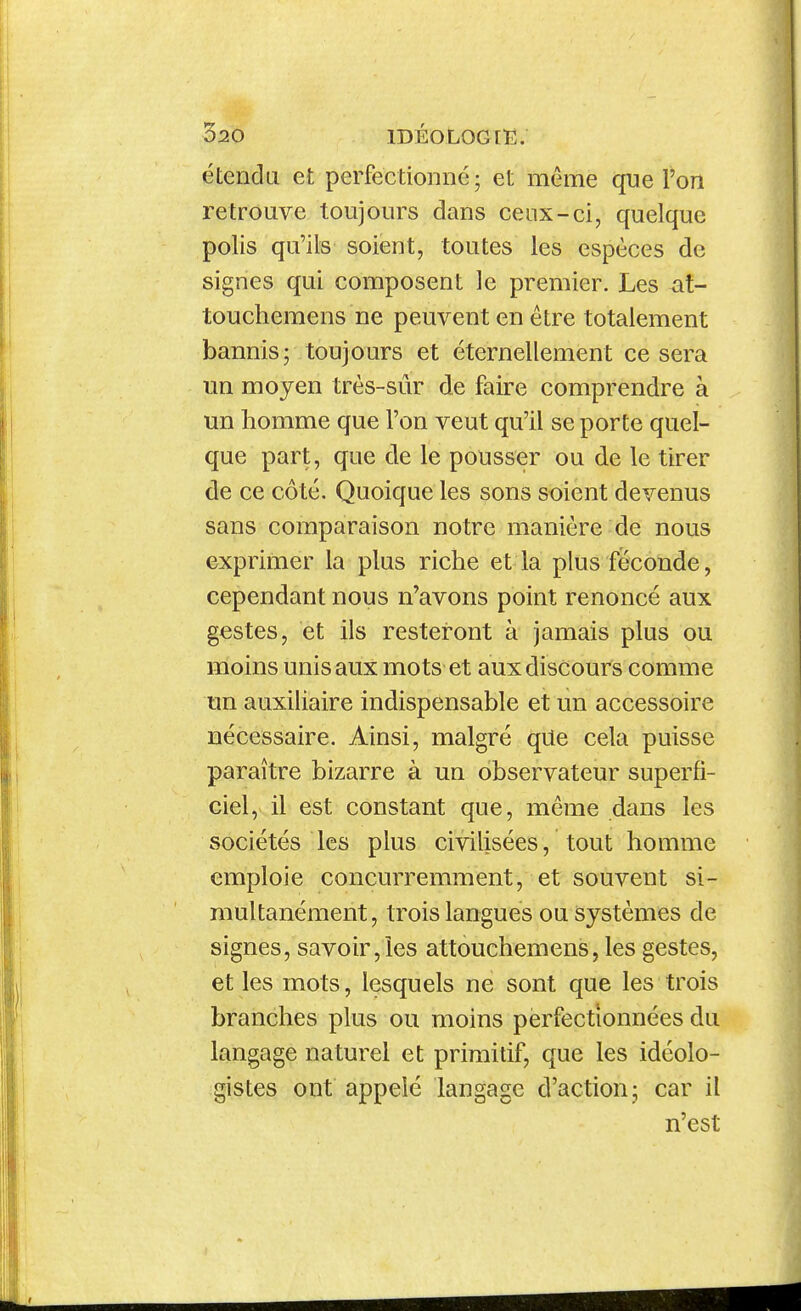 étenda et perfectionné; et même que l'on retrouve toujours dans ceux-ci, quelque polis qu'ils soient, toutes les espèces de signes qui composent le premier. Les at- touchemens ne peuvent en être totalement bannis; toujours et éternellement ce sera un moyen très-sûr de faire comprendre à un lîomme que l'on veut qu'il se porte quel- que part, que de le pousser ou de le tirer de ce côté. Quoique les sons soient devenus sans comparaison notre manière de nous exprimer la plus riche et la plus féconde, cependant nous n'avons point renoncé aux gestes, et ils resteront à jamais plus ou moins unis aux mots et aux discours comme un auxiliaire indispensable et un accessoire nécessaire. Ainsi, malgré qUe cela puisse paraître bizarre à un observateur superfi- ciel, il est constant que, même dans les sociétés les plus civilisées, tout homme emploie concurremment, et souvent si- multanément, trois langues ou systèmes de signes, savoir,les attouchemens, les gestes, et les mots, lesquels ne sont que les trois branches plus ou moins perfectionnées du langage naturel et primitif, que les idéolo- gistes ont appelé langage d'action; car il n'est