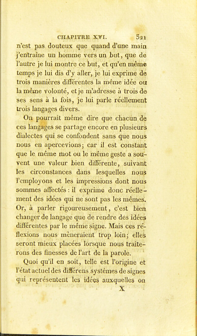 n'est pas douteux que quand d'une main j'entraîne un homme vers un but, que de l'autre je lui montre ce but, et qu'en même temps je lui dis d^ aller, je lui exprime de trois manières différentes la même idée ou la même volonté, et je m'adresse à trois de ses sens à la fois, je lui parle réellement trois langages divers. On pourrait même dire que chacun de ces langages se partage encore en plusieurs dialectes qui se confondent sans que nous nous en apercevions; car il est constant que le même mot ou le même geste a sou- vent une valeur bien différente, suivant les circonstances dans lesquelles nous l'employons et les impressions dont nous sommes affectés : il exprime donc réelle - ment des idées qui ne sont pas les mêmes. Or, à parler rigoureusement, c'est bien changer de langage que de rendre dés idées différentes par le même signe. Mais ces ré- flexions nous mèneraient trop loin; elles seront mieux placées lorsque nous traite- rons des finesses de l'art de la parole. Quoi qu'il en soit, telle est l'origine et l'état actuel des différens systèmes de signes qui représentent les idées auxquelles on X