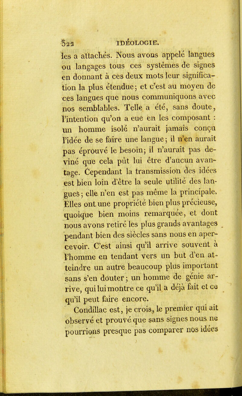 Baa IDEOLOGIE, les a attachés. Nous avons appelé langues ou langages tous ces systèmes de signes en donnant à ces deux mots leur significa- tion la plus étendue; et c'est au moyen de ces langues que nous communiquons avec nos semblables. Telle a été, sans doute, l'intention qu'on a eue en les composant : un homme isolé n'aurait jamais conça l'idée de se faire une langue ; il n'en aurait pas éprouvé le besoin; il n'aurait pas de- viné que cela pût lui être d'aucun avan- tage. Cependant la transmission cles idées est bien loin d'être la seule utilité des lan- gues ; elle n'en est pas même la principale. Elles ont une propriété bien plus précieuse, quoique bien moins remarquée, et dont nous avons retiré les plus grands avantages , pendant bien des siècles sans nous en aper- cevoir. C'est ainsi qu'il arrive souvent à l'homme en tendant vers an but d'en at- teindre un autre beaucoup plus important sans s'en douter ; un homme de génie ar- rive, qui lui montre ce qu'il a déjà fait et ce qu'il peut faire encore. Condillac est, je crois, le premier qui ait observé et prouvé que sans signes nous ne pourrions presque pas comparer nos idées