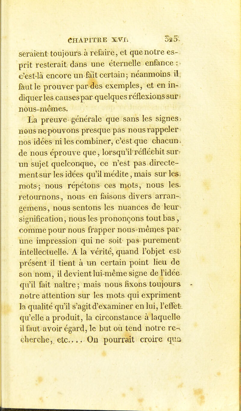 seraient toujours à refaire, et que notre es- prit resterait dans une éternelle enfance : e'est-là encore un fait certain; néanmoins iL faut le prouver par des exemples, et en in-, diquer les causespar quelques réflexions sur nous-mêmes, La preuye générale que sans les signes ; nous nepouvons presque pas nous rappeler nos idées ni les combiner, c'est que chacun , de nous éprouve que, larsqu'ilréfléchit surr un sujet quelconquej ce n'est pas directe- ment sur les idées qu'il médite, mais sur les: mots; nous répétons ces mots, nous les^ retournons , nous en faisons divers arran-. gemens, nous sentons les nuances de leur signification, nous les prononçons tout bas, comme pour nous frapper nous-mêmes par- une impression qui ne soit pas purement intellectuelle- A la vérité, quand l'objet est> présent il tient à un certain point lieu de son nom, il devient lui-même signe de l'idée qu'il fait naître ; mais nous fixons toujours notre attention sur les niots qui expriment, la qualité qu'il s'agit d'examiner en lui, l'eflet-. qu'elle a produit, la circonstance à laquelle il faut avoir égard, le but où tend notre re-\ cherche,, etc.... Ou pourrait croire qua