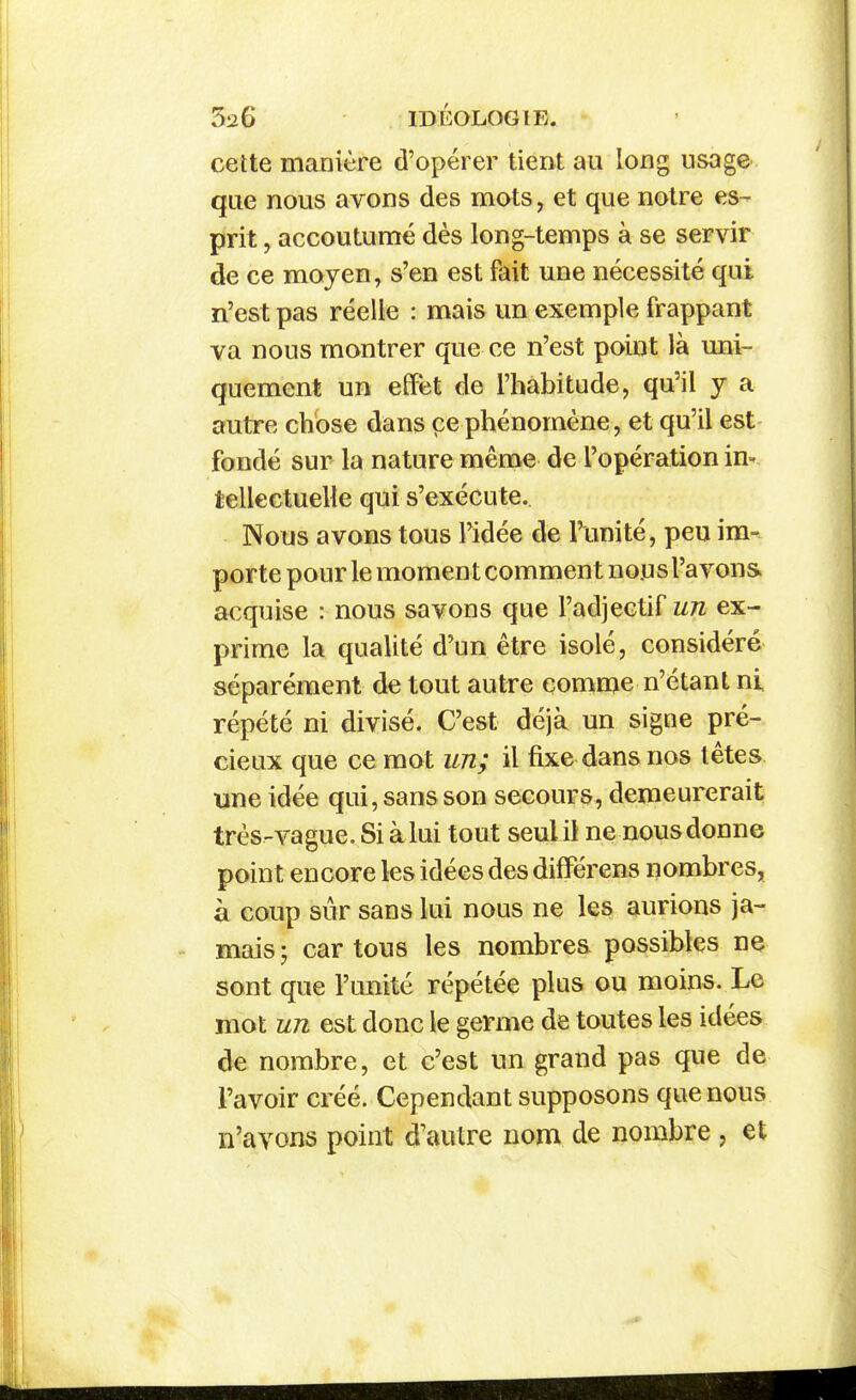 cette manière d'opérer tient au long usage que nous avons des mots, et que notre es- prit , accoutumé dès long-temps à se servir de ce moyen, s'en est fait une nécessité qui n'est pas réelle : mais un exemple frappant va nous montrer que ce n'est point là uni- quement un effet de l'habitude, qu'il j a autre chose dans ce phénomène, et qu'il est fondé sur la nature même de l'opération in- tellectuelle qui s'exécute. Nous avons tous l'idée de l'unité, peu im- porte pour le moment comment nous l'avons acquise : nous savons que l'adjectif un ex- prime la qualité d'un être isolé, considéré séparément de tout autre comn>e n'étant ni répété ni divisé. C'est déjà un signe pré- cieux que ce mot un; il fixe dans nos têtes une idée qui, sans son secours, demeurerait très-vague.Siàlui tout seulil ne nousdonne point encore les idées des difFérens nombres, à coup sûr sans lui nous ne les aurions ja- mais ; car tous les nombres possibles ne sont que l'unité répétée plus ou moins. Le mot un est donc le germe de toutes les idées de nombre, et c'est un grand pas que de l'avoir créé. Cependant supposons que nous n'avons point d'autre nom de nombre , et