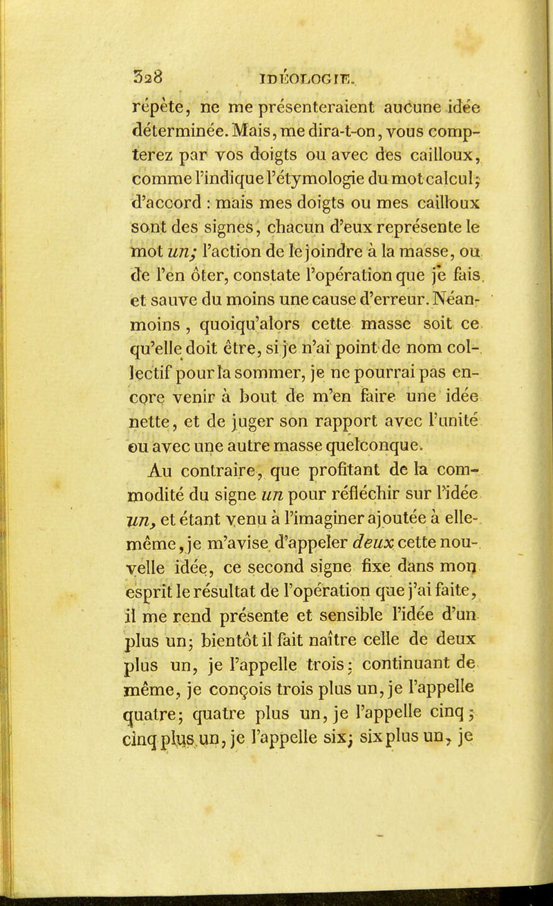 répète, ne me présenteraient aucune idée déterminée.Mais, me dira-t-on, vous comp- terez par vos doigts ou avec des cailloux, comme l'indique l'étymologie du mot calcul; d'accord : miais mes doigts ou mes cailloux sont des signes, chacun d'eux représente le mot un; l'action de le joindre à la masse, ou de l'en ôter, constate l'opération que je fais, et sauve du moins une cause d'erreur. Néan- moins , quoiqu'alors cette masse soit ce qu'elle doit être, si je n'ai point de nom col- lectif pour la sommer, je ne pourrai pas en- core venir à bout de m'en faire une idée nette, et de juger son rapport avec l'unité eu avec une autre masse quelconque. Au contraire, que profitant de la com- modité du signe un pour réfléchir sur l'idée ILUy et étant yenu à l'imaginer ajoutée à elle- même , je m'avise d'appeler deux cette nou- velle idée, ce second signe fixe dans mon esprit le résultat de l'opération que j'ai faite, il me rend présente et sensible l'idée d'un plus un; bientôt il fait naître celle de deux plus un, je l'appelle trois: continuant de même, je conçois trois plus un, je l'appelle quatre; quatre plus un, je l'appelle cinq; cînqpliis.un, je l'appelle six; six plus un^ je