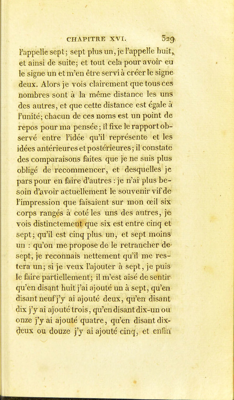 Pappelle sept ; sept pins un, je l'appelle huit^ et ainsi de suite; et tout cela pour avoir eu le signe un et m'en être servi à créer le signe deux. Alors je vois clairement qiie tous ces nombres sont à la même distance les uns des autres, et que cette distance est égale à l'unité; chacun de ces noms est un point de repos pour ma pensée ; il fixe le rapport ob- servé entre l'idée qu'il représente et les idées antérieures et postérieures; il constate des comparaisons faites que je ne suis plus obligé de recommencer, et desquelles je pars pour en faire d'autres : je n'ai plus be- soin d'avoir actuellement le souvenir vif de Pimpression que faisaient sur mon œil six corps rangés à coté les uns des autres, je vois distinctement que six est entre cinq et sept; qu'il est cinq plus: un, et sept moins un : qu'on me propose de le retrancher de sept, je reconnais nettement qu'il me res- tera un; si je veux l'ajouter à sept, je puis le faire partiellement; il m'est aisé de sentir qu'en disant huit j'ai ajouté un à sept, qu'en disant neuf j'y ai ajouté deux, qu'en disant dix j'y ai ajouté trois, qu'endisant dix-un ou onze j'y ai ajouté quatre, qu'en disantdix- ^leux ou douze j'y ai ajouté cinq, et enfin