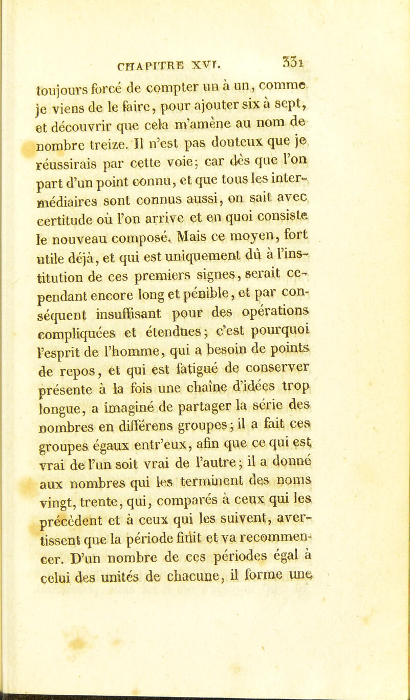 toujours forcé de compter un à un, comme, je viens de le faire, pour ajouter six à sept, et découvrir que cela m'amène au nom de nombre treize. Il n'est pas douteux que je réussirais par cette voie; car des que l'on part d'un point connu, et que tous les inter- médiaires sont connus aussi, on sait avec certitude où l'on arrive et en quoi consiste le nouveau composé. Mais ce moyen, fort utile déjà, et qui est uniquement du à l'ins- titution de ces premiers signes , serait ce- pendant encore long et pénible, et par con- séquent insuffisant pour des opérations compliquées et étendues; c'est pourquoi l'esprit de l'homme, qui a besoin de points de repos, et qui est fatigué de conserver présente à la fois une chaîne d'idées trop longue, a imaginé de partager la série des nombres en différens groupes ; il a fait ces groupes égaux entr'eux, afin que ce qui est, vrai de l'un soit vrai de l'autre ; il a donné aux nombres qui les terminent des noms vingt, trente, qui, comparés à ceux qui les précèdent et à ceux qui les suivent, aver- tissent que la période fîriit et va recommen- cer. D'un nombre de ces périodes égal à celui des unités de chacune, il forme unn