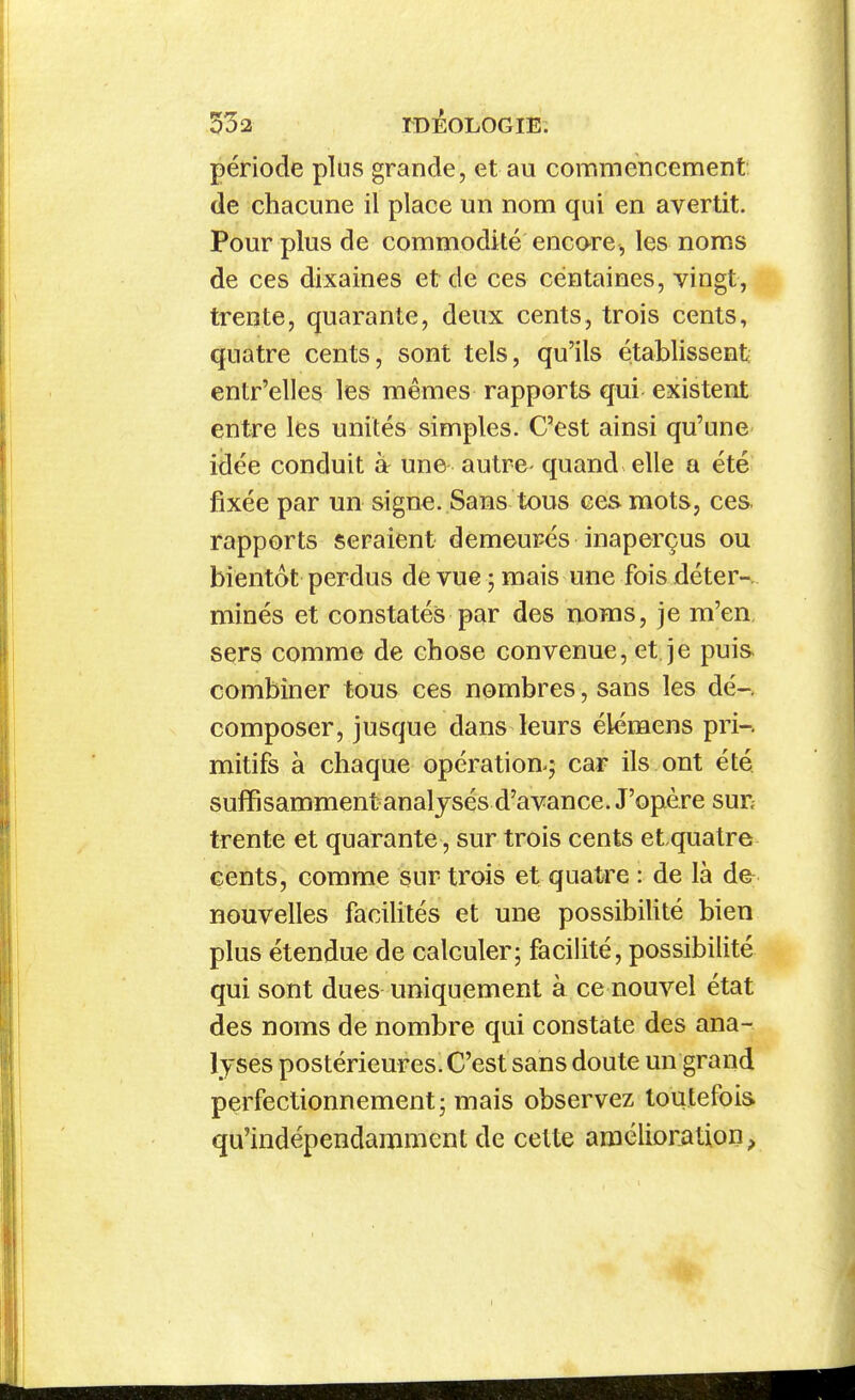 période plus grande, et au commencement de chacune il place un nom qui en avertit. Pour plus de commodité encore, les noms de ces dixaines et de ces centaines, vingt, trente, quarante, deux cents, trois cents, quatre cents, sont tels, qu'ils établissent; entr'elles les mêmes rapports qui existent entre les unités simples. C'est ainsi qu'une idée conduit à une autre- quand elle a été fixée par un sign€. Sans tous ces mots, ces rapports seraient demeurés inaperçus ou bientôt perdus de vue - mais une fois déter-. minés et constatés par des noms, je m'en, sers comme de chose convenue, et je puis- combiner tous ces nombres, sans les dé-, composer, jusque dans leurs élémens pri-. mitifs à chaque opération^ car ils ont été, suffisamment analysés d'avance. J'opère sur trente et quarante, sur trois cents et quatre cents, comme sur trois et quatre : de là de nouvelles facilités et une possibilité bien plus étendue de calculer; facilité, possibilité qui sont dues uniquement à ce nouvel état des noms de nombre qui constate des ana- lyses postérieures. C'est sans doute un grand perfectionnement ; mais observez toutefois qu'indépendamment de cette amélioration,