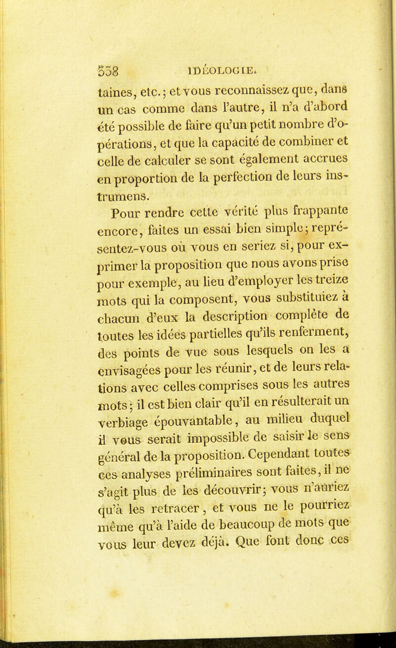 taines, etc.; et vous reconnaissez que, flans un cas comme dans l'autre, il n'a d'abord été possible de faire qu'un petit nombre d'o- pérations, et que la capacité de combiner et celle de calculer se sont également accrues en proportion de la perfection de leurs ins- t rumens. Pom-rendre cette vérité i^lus frappante encore, faites un essai bien simple ; repré- sentez-vous où vous en seriez si, pour ex- primer la proposition que nous avons prise pour exemple, au lieu d'employer les treize mots qui la composent, vous substituiez à chacun d'eux la description complète de toutes les idées partielles qu'ils renferment, des points de vue sous lesquels on les a envisagées pour les réunir, et de leurs rela- tions avec celles comprises sous les autres mots ; il est bien clair qu'il en résulterait un verbiage épouvantable, au milieu duquel il vous serait impossible de saisir le sens général de la proposition. Cependant toutes ces analyses préliminaires sont faites, il ûé s'agit plus de les découvrir; vous n'auriez qu'à les retracer, et vous ne le pourriez même qu'à l'aide de beaucoup de mots que vous leur devez déjà. Que font donc ces