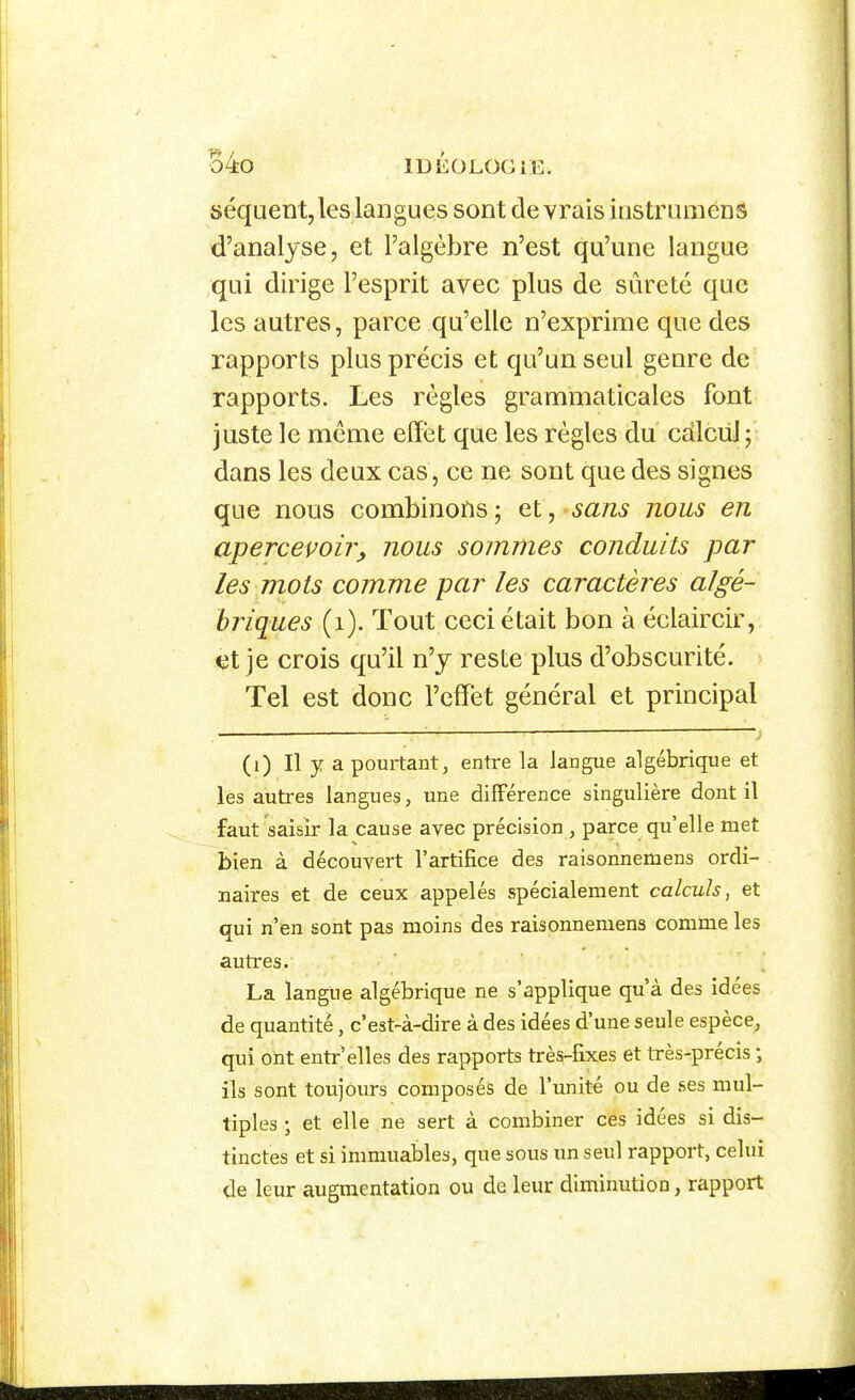 séquent, les langues sont devrais instruménS d'analyse, et l'algèbre n'est qu'une langue qui dirige l'esprit avec plus de sûreté que les autres, parce qu'elle n'exprime que des rapports plus précis et qu'un seul genre de rapports. Les règles grammaticales font juste le même effet que les règles du cdlcuj; dans les deux cas, ce ne sont que des signes que nous combinons ; et, sans nous en apercevons, nous sommes conduits par les mots comme par les caractères algé- briques (i). Tout ceci était bon à éclaircir, €t je crois qu'il n'y reste plus d'obscurité. Tel est donc l'effet général et principal (i) Il y a pourtant, entre la langue algébrique et les autres langues, une différence singulière dont il faut saisir la cause avec précision , parce qu elle met bien à découvert l'artifice des raisonnemens ordi- naires et de ceux appelés spécialement calculs, et qui n'en sont pas moins des raisonnemens comme les autres. La langue algébrique ne s'applique qu'à des idées de quantité, c'est-à-dire à des idées d'une seule espèce, qui ont entr'elles des rapports très-fixes et Irès-précis ; ils sont toujours composés de l'unité ou de ses mul- tiples ; et elle ne sert à combiner ces idées si dis- tinctes et si immuables, que sous un seul rapport, celui de leur augmentation ou de leur diminution, rapport