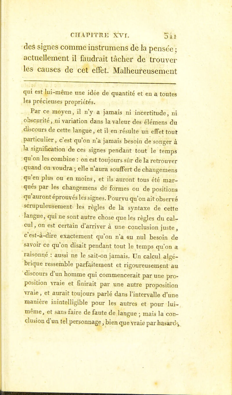 des signes comme instrumens de la pensée ; actuellement il faudrait tâcher de trouver les causes de cet effet. Malheureusement qui est lui-même une idée de quantité et en a toutes les précieuses propriétés. Par ce moyen, il n'y a jamais ni incertitude, ni obscurité, ni variation dans la valeur des élémens du discours de cette langue, et il.en résulte un elFet tout particulier, c'est qu'on n'a jamais besoin de songer a la signification de ces signes pendant tout le temps qu'on les combine : on est toujours sûr de la reti'ouver quand on voudra ; elle n'aura souffert de changemens qu'en plus ou en moins, et ils auront tous été mar- qués par les changemens de formes ou de positions qu'auront éprouvés les signes. Pourvu qu'on ait observe ■scrupuleusement, les règles de la syntaxe de cette langue, qui ne sont autre chose que les règles du cal- cul , on est certain d'arriver à une conclusion juste, c'est-à-dire exactement qu'on n'a eu nul besoin de savoir ce qu'on disait pendant tout le temps qu'on a raisonné : aussi ne le sait-on jamais. Un calcul algé- brique ressemble parfaitement et rigoureusement au discours d'un homme qui commencerait par une pro- position vraie et finirait par une autre proposition vraie, et aurait toujours parlé dans l'intervalle d'une manière inintelligible pour les autres et pour lui- même, et sans faire de faute de langue ; mais la con- clusion d'un tel personnage, bien qpe vraie par hasard^