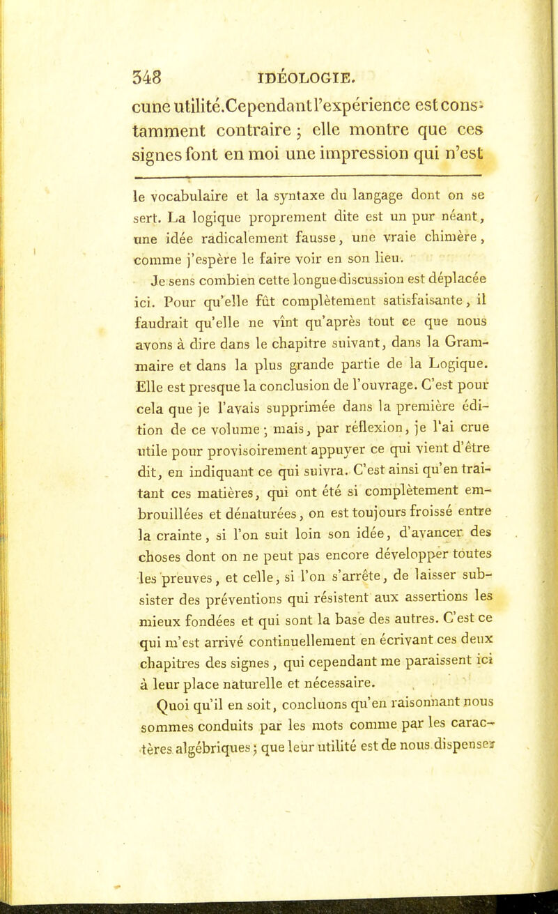 cune utilité.Cependantrexpérience estcons^ tamment contraire ; elle montre que ces signes font en moi une impression qui n'est le vocabulaire et la syntaxe du langage dont on se sert. La logique proprement dite est un pur néant, une idée radicalement fausse, une vraie chimère, comme j'espère le faire voir en son lieu. Je sens combien cette longue discussion est déplacée ici. Pour qu'elle fût complètement satisfaisante, il faudrait qu'elle ne vînt qu'après tout ce que nous avons à dire dans le chapitre suivant, dans la Gram- maire et dans la plus grande partie de la Logique, Elle est presque la conclusion de l'ouvrage. C'est pour cela que je l'avais supprimée dans la première édi- tion de ce volume-, mais, par réflexion, je l'ai crue utile pour provisoirement appuyer ce qui vient d'être dit, en indiquant ce qui suivra. C'est ainsi qu'en trai- tant ces matières, qui ont été si complètement em- brouillées et dénaturées, on est toujours froissé entre la crainte, si l'on suit loin son idée, d'avancer des choses dont on ne peut pas encore développer toutes les preuves, et celle, si l'on s'arrête, de laisser sub- sister des préventions qui résistent aux assertions les mieux fondées et qui sont la base des autres. C'est ce qui m'est arrivé continuellement en écrivant ces deux chapitres des signes , qui cependant me paraissent ici à leur place naturelle et nécessaire. Quoi qu'il en soit, concluons qu'en raisonnant nous sommes conduits par les mots comme par les carac- tères algébriques j que leur utilité est de nous dispenseï