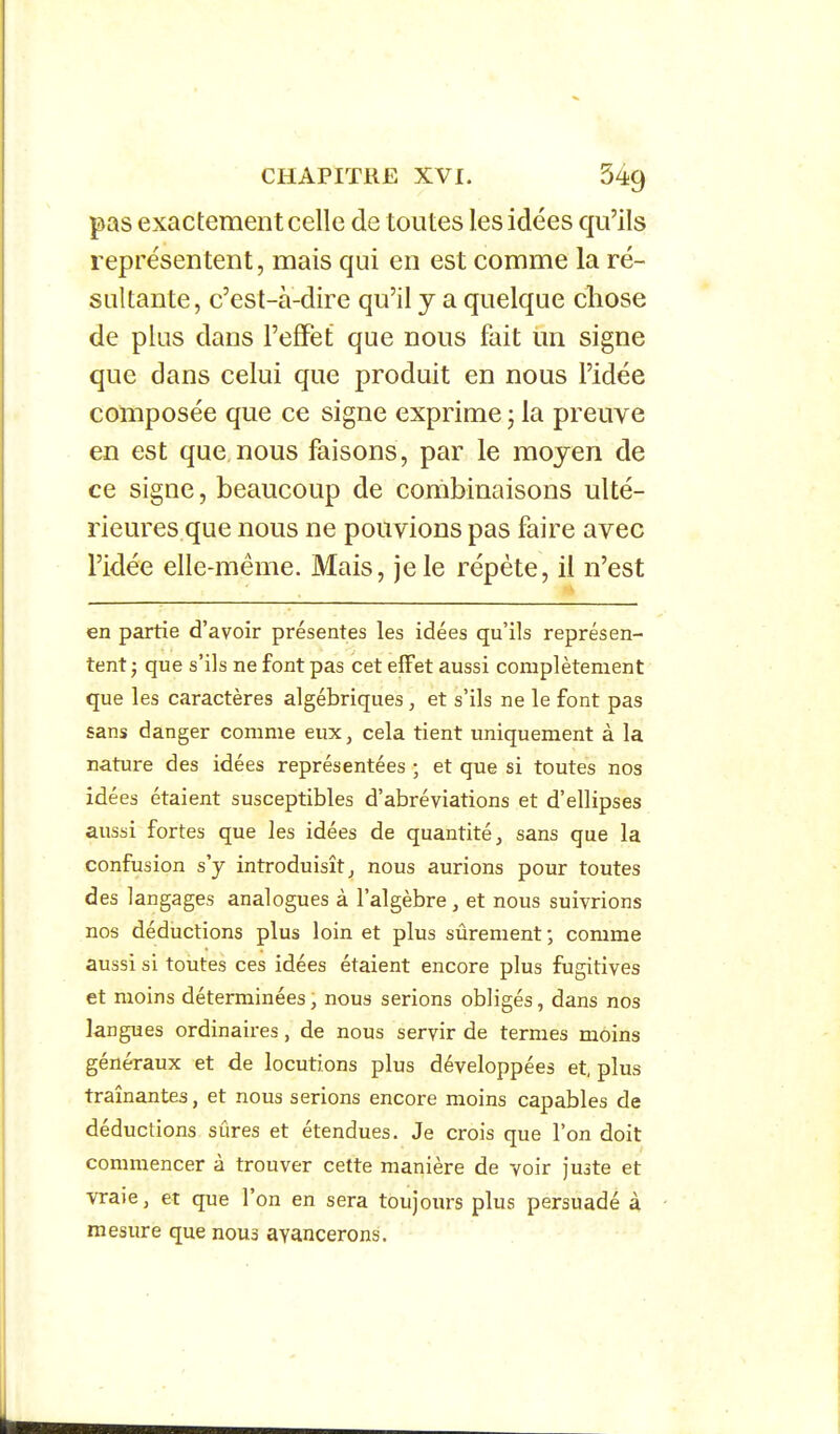 pas exactement celle de toutes les idées qu'ils représentent, mais qui en est comme la ré- sultante, c'est-à-dire qu'il y a quelque chose de plus dans l'effet que nous fait un signe que dans celui que produit en nous l'idée composée que ce signe exprime ; la preuve en est que nous faisons, par le moyen de ce signe, beaucoup de combinaisons ulté- rieures que nous ne pouvions pas faire avec l'idée elle-même. Mais, je le répète, il n'est en partie d'avoir présentes les idées qu'ils représen- tent ; que s'ils ne font pas cet effet aussi complètement que les caractères algébriques , et s'ils ne le font pas sans danger comme eux, cela tient uniquement à la nature des idées représentées ; et que si toutes nos idées étaient susceptibles d'abréviations et d'ellipses aussi fortes que les idées de quantité, sans que la confusion s'y introduisît, nous aurions pour toutes des langages analogues à l'algèbre , et nous suivrions nos déductions plus loin et plus sûrement ; comme aussi si toutes ces idées étaient encore plus fugitives et moins déterminées, nous serions obligés, dans nos langues ordinaires, de nous servir de termes moins généraux et de locutions plus développées et, plus traînantes, et nous serions encore moins capables de déductions sûres et étendues. Je crois que l'on doit commencer à trouver cette manière de voir juate et vraie, et que l'on en sera toujours plus persuadé à mesure que nous avancerons.