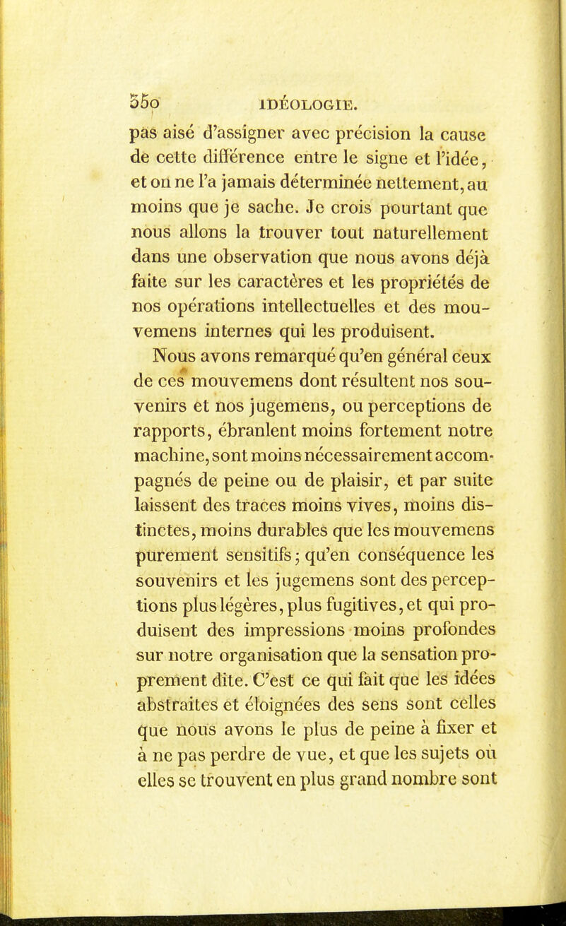 pas aisé d'assigner avec précision la cause de cette différence entre le signe et l'idée, et on ne l'a jamais déterminée nettement, au moins que je sache. Je crois pourtant que nous allons la trouver tout naturellement dans une observation que nous avons déjà faite sur les caractères et les propriétés de nos opérations intellectuelles et des mou- vemens internes qui les produisent. Nous avons remarqué qu'en général ceux de ces mouvemens dont résultent nos sou- venirs et nos jugemens, ou perceptions de rapports, ébranlent moins fortement notre machine, sont moins nécessairement accom- pagnés de peine ou de plaisir, et par suite laissent des traces moins vives, moins dis- tinctes, moins durables que les mouvemens purement sensitifs j qu'en conséquence les souvenirs et les jugemens sont des percep- tions plus légères, plus fugitives, et qui pro- duisent des impressions moins profondes sur notre organisation que la sensation pro- prement dite. C'est ce qui fait que les idées abstraites et éloignées des sens sont celles que nous avons le plus de peine à fixer et à ne pas perdre de vue, et que les sujets où elles se trouvent en plus grand nombre sont