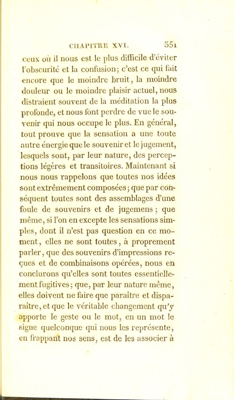 ceux où il nous est le plus difficile d'éviter l'obscurité et la confusion; c'est ce qui fait encore que le moindre bruit, la moindre douleur ou le moindre plaisir actuel, nous distraient souvent de la méditation la plus profonde, et nous font perdre de vue le sou- venir qui nous occupe le plus. En général, tout prouve que la sensation a une toute autre énergie que le souvenir et le jugement, lesquels sont, par leur nature, des percep- tions légères et transitoires. Maintenant si nous nous rappelons que toutes nos idées sont extrêmement composées ; que par con'- séquent toutes sont des assemblages d'une foule de souvenirs et de jugemens ; que même, si l'on en excepte les sensations sim- ples, dont il n'est pas question en ce mo- ment , elles ne sont toutes, à proprement parler, que des souvenirs d'impressions re- çues et de combinaisons opérées, nous en conclurons qu'elles sont toutes essentielle- ment fugitives ; que, par leur nature même, elles doivent ne faire que paraître et dispa- raître, et que le véritable changement qu.y apporte le geste ou le mot, en un mot le signe quelconque qui nous les représente, en frappant nos sens, est de les associer à