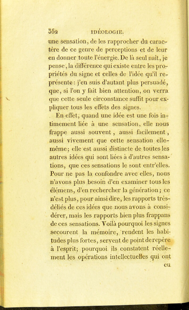 35ii IDÉOLOGlÈi une sensation, de les rapprocher dil carac- tère de ce genre de perceptions et de leur en donner toute l'énergie.De là seul naît, je pense, la différence qui existe entre les pro- priétés du signe et celles de l'idée qu'il re- présente: j'en suis d'autant plus persuadé, que, si l'on y fait bien attention, on verra que cette seule circonstance suffit pour ex- pliquer tous les effets des signes. . En efïët, quand une idée est une fois in- timement liée à une sensation, elle nous frappe aussi souvent, aussi facilement, aussi vivement que cette sensation elle- même; elle est aussi distincte de toutes les autres idées qui sont liées à d'autres sensa- tions, que ces sensations le sont entr'elles. Pour ne pas la confondre avec elles, nous n'avons plus besoin d'en examiner tous les élémens, d'en rechercher la génération; ce n'est plus, pour ainsi dire, les rapports très- déliés de ces idées que nous avons à consi- dérer, mais les rapports bien plus frappans de ces sensations. Voilà pourquoi les signes secourent la mémoire, rendent les habi- tudes plus fortes, servent de point de repère à l'esprit; pourquoi ils constatent réelle- ment les opérations intellectuelles qui ont eu