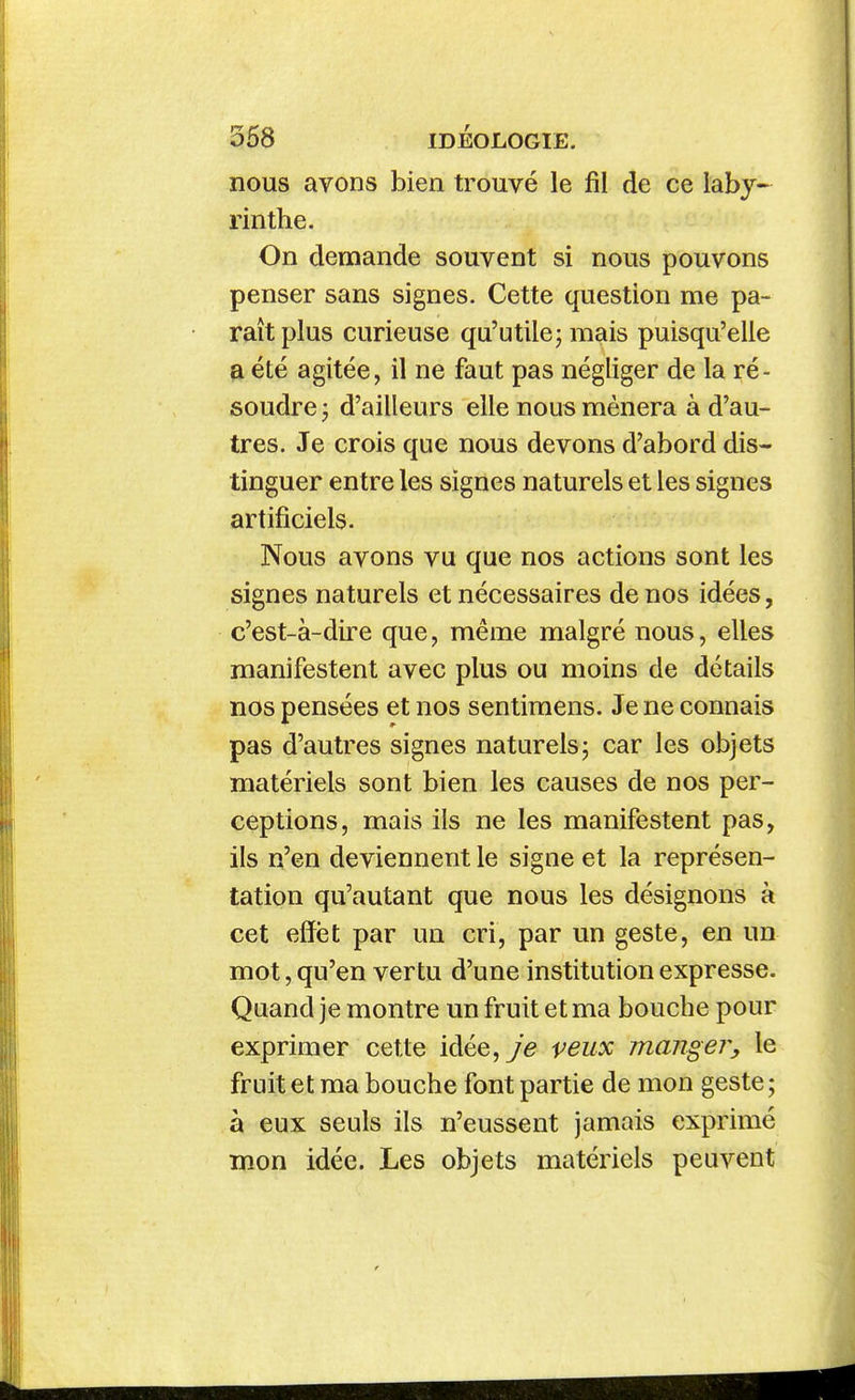 nous avons bien trouvé le fil de ce laby- rinthe. On demande souvent si nous pouvons penser sans signes. Cette question me pa- raît plus curieuse qu'utilej mais puisqu'elle a été agitée, il ne faut pas négliger de la ré- soudre j d'ailleurs elle nous mènera à d'au- tres. Je crois que nous devons d'abord dis- tinguer entre les signes naturels et les signes artificiels. Nous avons vu que nos actions sont les signes naturels et nécessaires de nos idées, c'est-à-dire que, même malgré nous, elles manifestent avec plus ou moins de détails nos pensées et nos sentiraens. Je ne connais pas d'autres signes naturels5 car les objets matériels sont bien les causes de nos per- ceptions, mais ils ne les manifestent pas, ils n'en deviennent le signe et la représen- tation qu'autant que nous les désignons à cet effet par un cri, par un geste, en un mot, qu'en vertu d'une institution expresse. Quand je montre un fruit et ma bouche pour exprimer cette idée, je veux mangej^y le fruit et ma bouche font partie de mon geste ; à eux seuls ils n'eussent jamais exprimé mon idée. Les objets matériels peuvent