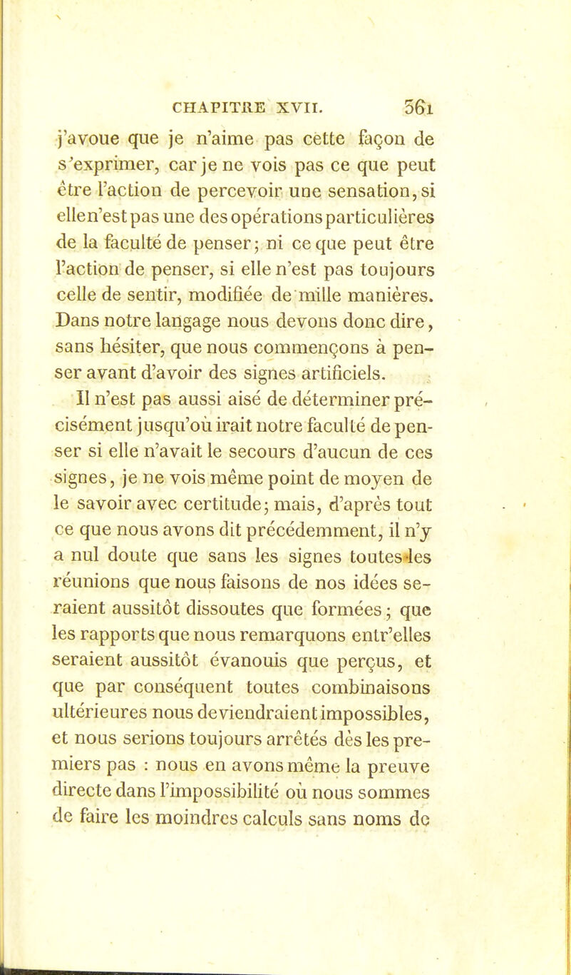 j'avoue que je n'aime pas cette façon de s'exprimer, car je ne vois pas ce que peut être l'action de percevoir une sensation, si elle n'est pas une des opérations particulières de la faculté de penser; ni ce que peut être l'action de penser, si elle n'est pas toujours celle de sentir, modifiée de mille manières. Dans notre langage nous devons donc dire, sans hésiter, que nous commençons à pen- ser avant d'avoir des signes artificiels. ; Il n'est pas aussi aisé de déterminer pré- cisément jusqu'où irait notre faculté de pen- ser si elle n'avait le secours d'aucun de ces signes, je ne vois même point de moyen de le savoir avec certitude; mais, d'après tout ce que nous avons dit précédemment, il n'y a nul doute que sans les signes toutes-les réunions que nous faisons de nos idées se- raient aussitôt dissoutes que formées ; que les rapports que nous remarquons entr'elles seraient aussitôt évanouis que perçus, et que par conséquent toutes combinaisons ultérieures nous deviendraient impossibles, et nous serions toujours arrêtés dès les pre- miers pas : nous en avons même la preuve directe dans l'impossibilité où nous sommes de faire les moindres calculs sans noms do