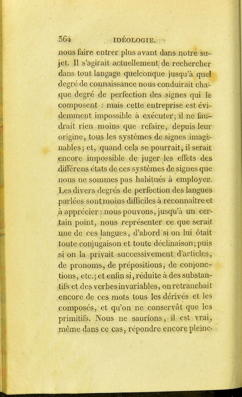 nous faire entrer plus avant dans notre su- jet. Il s'agirait actuellement de rechercher dans tout langage quelconque jusqu'à quel degré de connaissance nous conduirait cha- que degré de perfection des signes qui le composent : mais cette entreprise est évi^- demment impossible à exécuter3 il ne fau- drait rien moins que refaire, depuis leur origine, tous les systèmes de signes imagir nables; et, quand cela se pourrait ,, il serait encore impossible de juger les effets des difFérens états de ces systèmes de signes que nous ne sommes pas habitués à employei?. Les divers degrés de perfection des langues parlées sont moins difficiles à reconnaître et h apprécier : nous pouvons, jusqu'à un cer- ,tain point, nous représenter ce que serait une de ces langues, d'abord si on lui ôtait toute conjugaison et toute déclinaison ; puis si on la privait successivement d'articles;, de pronoms, de prépositions, de conjonc- tions, etc.; et enfin si, réduite à des substan- tifs et des verbes invai'iables, on retranchait encore de ces mots tous les dérivés et les composés, et qu'on ne conservât que les primitifs. Nous ne saurions, il est vrai, même dans ce cas, répondre encore pleine-