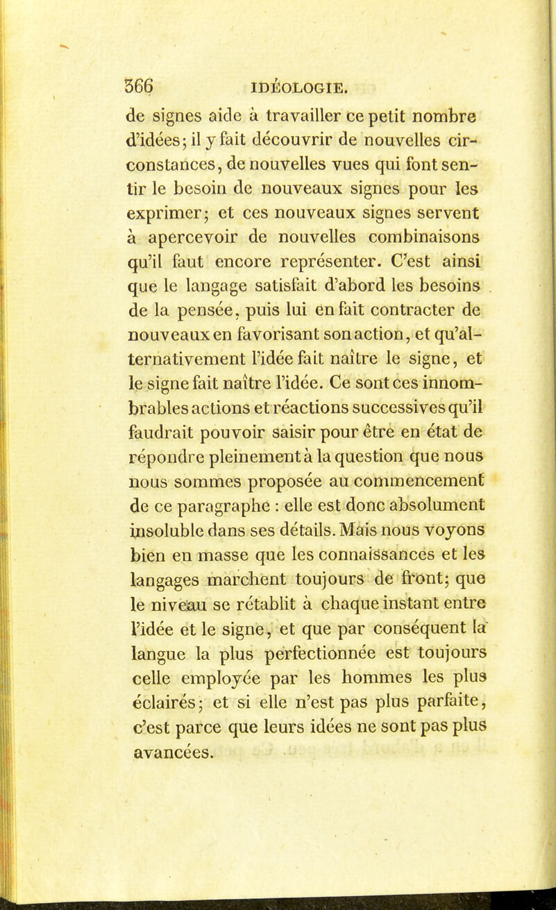 de signes aicle à travailler ce petit nombre d'idées; il y fait découvrir de nouvelles cir- constances, de nouvelles vues qui font sen- tir le besoin de nouveaux signes pour les exprimer; et ces nouveaux signes servent à apercevoir de nouvelles combinaisons qu'il faut encore représenter. C'est ainsi que le langage satisfait d'abord les besoins de la pensée, puis lui ënfait contracter de nouveaux en favorisant son action, et qu'al- ternativement l'idée fait naître le signe, et le signe fait naître l'idée. Ce sont ces innom- brables actions et réactions successives qu'il faudrait pouvoir saisir pour être en état de répondre pleinement à la question que nous nous sommes proposée au commencement de ce paragraphe : elle est donc absolument insoluble dans ses détails. Mais nous voyons bien en masse que les connaissances et les langages marchent toujours de front; que le niveiau se rétablit à chaque instant entre l'idée et le signe , et que par conséquent la langue la plus perfectionnée est toujours celle employée par les hommes les plus éclairés ; et si elle n'est pas plus parfaite, c'est parce que leurs idées ne sont pas plus avancées.