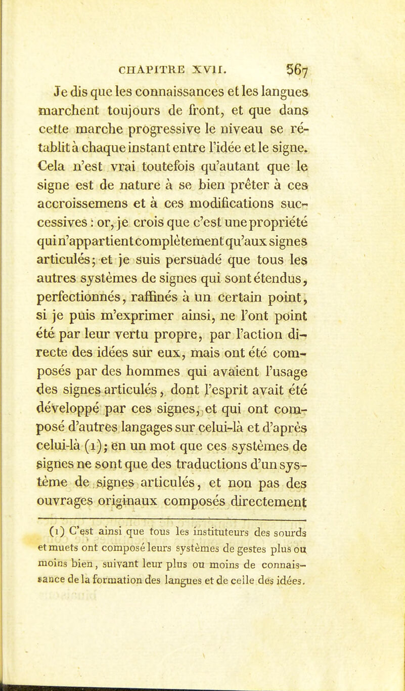 Je dis que les connaissances et les langues marchent toujours de front, et que dans cette marche progressive le niveau se ré- tablit à chaque instant entre l'idée et le signe. €ela n'est vrai toutefois qu'autant que le signe est de nature à se bien prêter à ces accroissemens et à ces modifications suc- cessives : or, je crois que c'est une propriété qui n'appartient complètement qu'aux signes articulés; et je suis persuadé que tous les autres systèmes de signes qui sont étendus, perfectionnés, raffinés à un certain point; si je puis m'exprimer ainsi, ne l'ont point été par leur vertu propre, par l'action di- recte des idées sur eux, mais ont été com- posés par des hommes qui avaient l'usage des signes articulés, dont J'esprit avait été développé par ces signes, et qui ont com- posé d'autres langages sur celui-là et d'après celui-là (1); en un mot que ces systèmes de gignes ne sont que des traductions d'un sys - tème de signes articulés, et non pas des ouvrages originaux composés directement (i) C'est ainsi que tous les instituteurs des sourds et muets ont composé leurs systèmes de gestes plus ou moins bien, suivant leur plus ou moins de connais- sance de la formation des langues et de celle des idées.