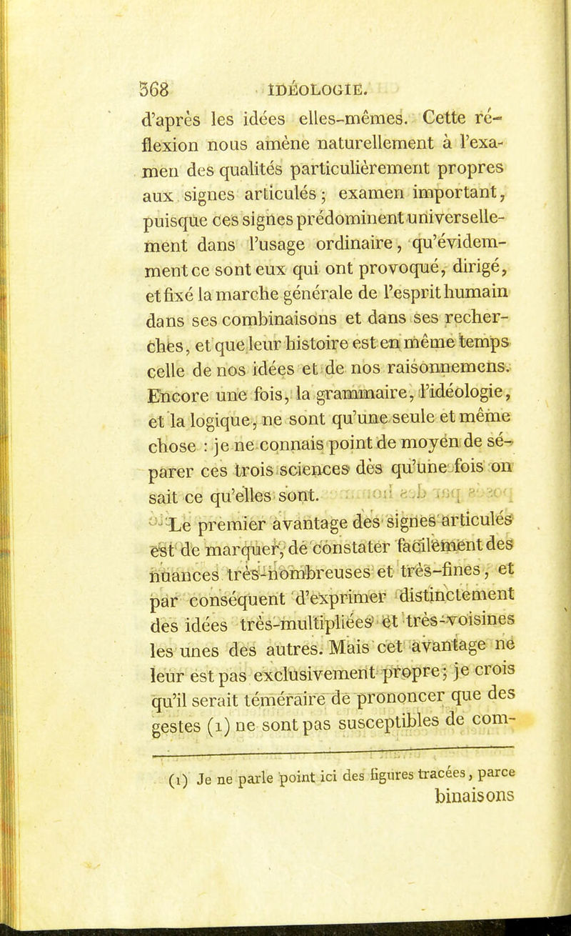 d'après les idées elles-mêmes. Cette ré- flexion nous amène naturellement à l'exa- men des qualités particulièrement propres aux signes articulés ; examen important, puisque ces signes prédominent universelle- ment dans l'usage ordinaire, qu'évidem- ment ce sont eux qui ont provoqué, dirigé, et fixé la marche générale de l'esprit humain dans ses combinaisons et dans ses recher- chés, et que leur histoire est en même temps celle de nos idées et de nos raisonnemcns. Encore une fois, la grammaire, l'idéologie, et la logique , ne sont qu'une seule et même chose : je ne connais point de moyén de sé^ parer ces trois sciences dès qu'une-fois on^ sait ce qu'elles sont. ^^^d «ih 7«(r R- i< ^^-Le premier avantage des sigriéâ articulés ç§t de marquefV dé constater fadl'émiênt des nuances très-hômhreuses^ et très-finés, et par conséquent d'exprimer distinctement des idées très-multipliées?'et très-voisines les unes des autres. Mais cet avantage ne leur est pas exclusivement prt)pre; je crois qu'il serait téméraire de prononcer que des gestes (i) ne sont pas susceptibles de corn- (i) Je ne parle point ici des figures tracées, parce binais ons