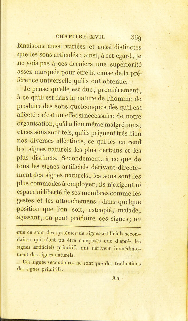 binaisons aussi variées et aussi distinctes que les sons articulés : ainsi, à cet égard, je ne vois pas à ces derniers une supériorité assez marquée pour être la cause de la pré- férence universelle qu'ils ont obtenue. Je pense qu'elle est due, premièrement, à ce qu'il est dans la nature de l'homme de produire des sons quelconques dès qu'il est affecté : c'est un effet si nécessaire de notre organisation, qu'il a lieu même malgrénous; et ces sons sont tels, qu'ils peignent très-bien nos diverses affections, ce qui les en rend les signes naturels les plus certains et les plus distincts. Secondement, à ce que de tous les signes artificiels dérivant directe- ment des signes naturels, les sons sont les plus commodes à employer; ils n'exigent ni espace ni liberté de ses membres comme les gestes et les attouchemens : dans quelque position que l'on soit, estropié, malade, agissant, on peut produire ces signes; on ■que ce sont des systèmes de signes artificiels secon- daires qui n'ont pu être composés que d'après les signes artificiels primitifs qui dérivent immédiate- ment des signes naturels. . Ces signes secondaires ne sont que des traductions des signes primitifs. Aa