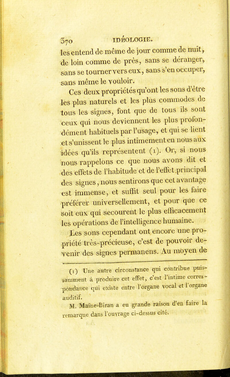 les entend de même de jour comme de nuit, de loin comme de près, sans se déranger, sans se tourner vers eux, sans s'en occuper, sans même le vouloir. Ces deux propriétés qu'ont les sons d'être les plus naturels et les plus commodes de tous les signes, font que de tous ils sont ceux qui nous deviennent les plus profon- dément habituels par l'usage, et qui se lient et s'unissent le plus intimement en nous aux idées qu'ils représentent (1). Or, si nous nous rappelons ce que nous avons dit et des effets de l'habitude et de l'effet.principal des signes, nous sentirons que cet avantage est immense, et suffit seul pour les faire préférer universellement, et pour que ce soit eux qui secourent le plus efficacement les opérations de l'intelligence humaine. Les sons cependant ont encore une pro- priété très-précieuse, c'est de pouvoir de- venir des signes permanens. Au moyen de (i) Une autre circonstance qui contribue puis- samment à produire cet effet, c'est l'intime corres- ï)ôïidance qui existe entre l'ôrgane vocal et l'organe auditif. M. Maine-Biran a eu grande raison d'en faire la remarque dans l'ouvrage ci-dessus cité.