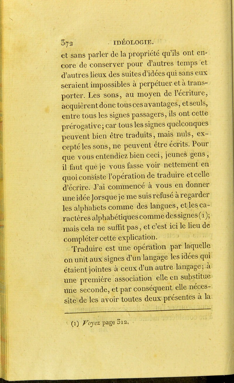 et sans parler de la propriété qu'ils ont en- core de conserver pour d'autres temps et d'autres lieux des suites d'idées qui sans eux seraient impossibles à perpétuer et à trans- porter. Les sons, au moyen de l'écriture, acquièrent donc tous ces avantages, et seuls, entre tous les signes passagers, ils ont cette prérogative ; car tous les signes quelconques peuvent bien être traduits, mais nuls, ex- cepté les sons, ne peuvent être écrits. Pour que vous entendiez bien ceci, jeunes gens, il faut qué je vous fasse voir nettement en quoi consiste l'opération de traduire et celle d'écrire. J'ai commencé à vous en donner uneidée Jorsqueje me suis refusé àregarder les alphabets comme des langues, et les ca- ractères alphabétiques comme des signes (1); mais cela ne suffit pas, et c'est ici le heu de compléter cette explication. Traduire est une opération par laquelle on unit aux signes d'un langage les idées qui étaient jointes à ceux d'un autre langage; à une première association elle en substitue une seconde, et par conséquent elle néces- site de les avoir toutes deux présentes à la (1) ;Fbyez page 3i2.