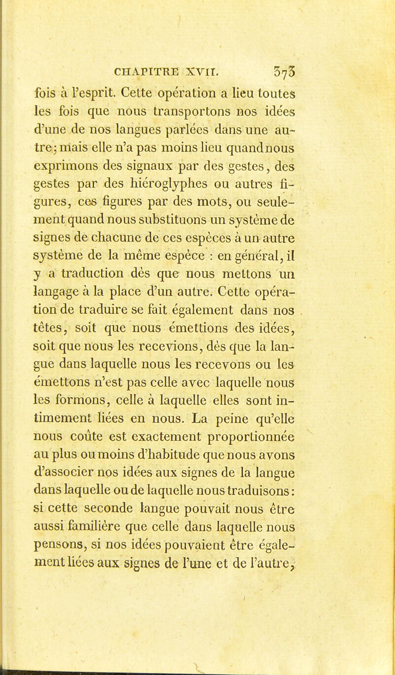 fois à l'esprit. Cette opération a lieu toutes les fois que nous transportons nos idées d'une de nos langues parlées dans une au- tre j mais elle n'a pas moins lieu quandnous exprimons des signaux par des gestes, des gestes par des hiéroglyphes ou autres fi- gures, ces figures par des mots, ou seule- ment quand nous substituons un système de signes de chacune de ces espèces à un autre système de la même espèce : en général, il y a traduction dès que nous mettons un langage à la place d'un autre. Cette opéra- tion de traduire se fait également dans nos têtes, soit que nous émettions des idées, soit que nous les recevions, dès que la lan- gue dans laquelle nous les recevons ou les émettons n'est pas celle avec laquelle nous les formons, celle à laquelle elles sont in- timement liées en nous. La peine qu'elle nous coûte est exactement proportionnée au plus ou moins d'habitude que nous avons d'associer nos idées aux signes de la langue dans laquelle ou de laquelle nous traduisons : si cette seconde langue pouvait nous être aussi familière que celle dans laquelle nous pensons, si nos idées pouvaient être égale- ment liées aux signes de l'une et de l'autre,