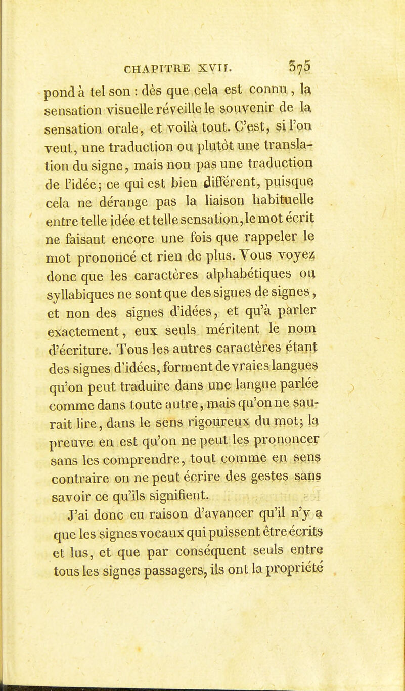 pond à tel son : dès que cela est connu , la sensation visuelle réveille le souvenir de \a. sensation orale, et voilà tout. C'est, si l'on veut, une traduction ou plutôt une transla- tion du signe, mais non pas une traduction de l'idée j ce qui est bien différent, puisque cela ne dérange pas la liaison habituelle entre telle idée et telle sensation, le mot écrit ne faisant encore une fois que rappeler le mot prononcé et rien de plus. Vous voyez; donc que les caractères alphabétiques ou syllabiques ne sont que des signes de signes, et non des signes d'idées, et qu'à parler exactement, eux seuls méritent le nom d'écriture. Tous les autres caractères étant des signes d'idées, forment de vraies langues qu'on peut traduire dans une langue parlée comme dans toute autre, mais qu'on ne sau- rait lire, dans le sens rigoureux du mot; la preuve en est qu'on ne peut les prononcer sans les comprendre, tout comme en sens contraire on ne peut écrire des gestes §ans savoir ce qu'ils signifient. J'ai donc eu raison d'avancer qu'il n'y sl que les signes vocaux qui puissent être écrits et lus, et que par conséquent seuls entre tous les signes passagers, ils ont la propriété