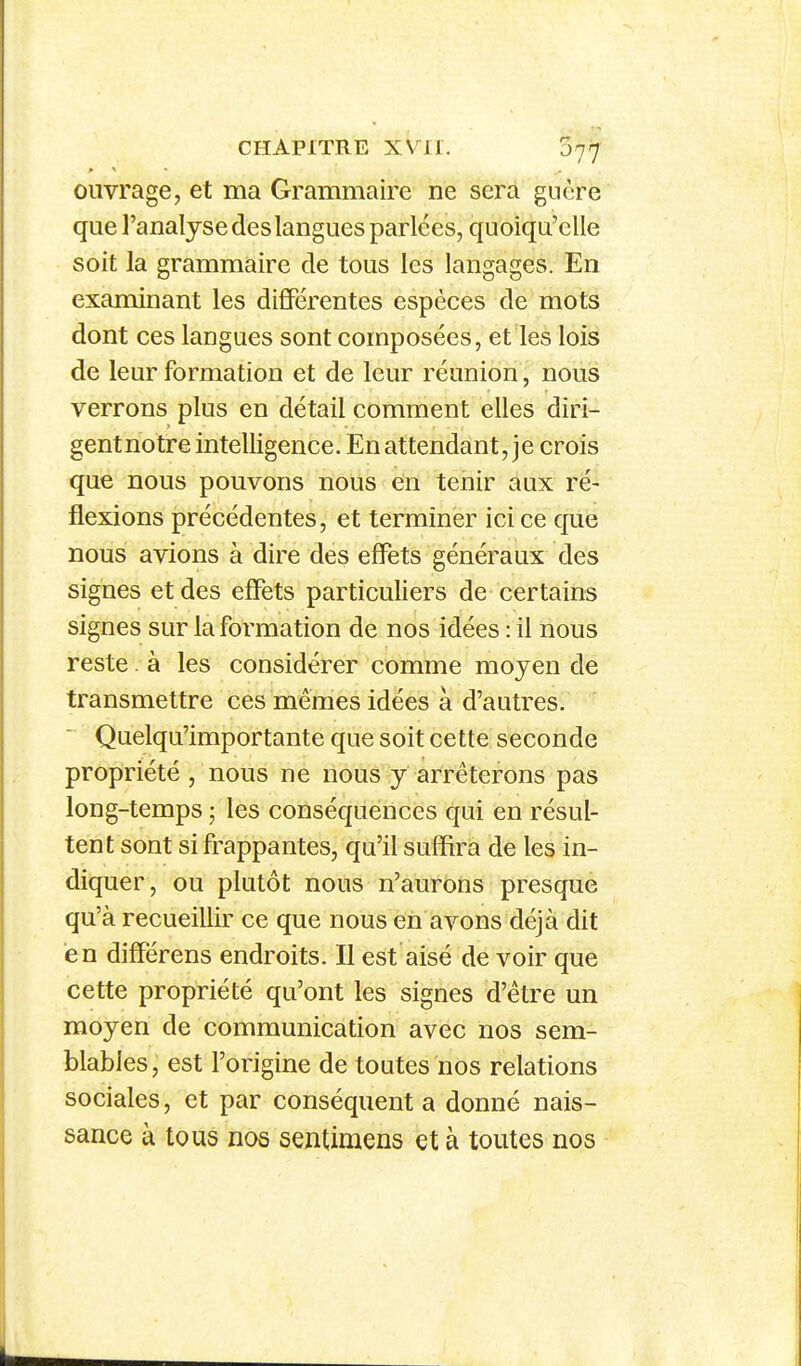 ouvrage, et ma Grammaire ne sera guère que l'analyse des langues parlées, quoiqu'elle soit la grammaire de tous les langages. En examinant les différentes espèces de mots dont ces langues sont composées, et les lois de leur formation et de leur réunion, nous verrons plus en détail comment elles diri- gent notre intelligence. En attendant, je crois que nous pouvons nous en tenir aux ré- flexions précédentes, et terminer ici ce que nous avions à dire des effets généraux des signes et des effets particuliers de certains signes sur la formation de nos idées : il nous reste à les considérer comme moyen de transmettre ces mêmes idées à d'autres. Quelqu'importante que soit cette seconde propriété , nous ne nous y arrêterons pas long-temps ; les conséquences qui en résul- tent sont si frappantes, qu'il suffira de les in- diquer, ou plutôt nous n'aurons presque qu'à recueillir ce que nous en avons déjà dit en différens endroits. Il est aisé de voir que cette propriété qu'ont les signes d'être un moyen de communication avec nos sem- blables, est l'origine de toutes nos relations sociales, et par conséquent a donné nais- sance à tous nos sentimens et à toutes nos