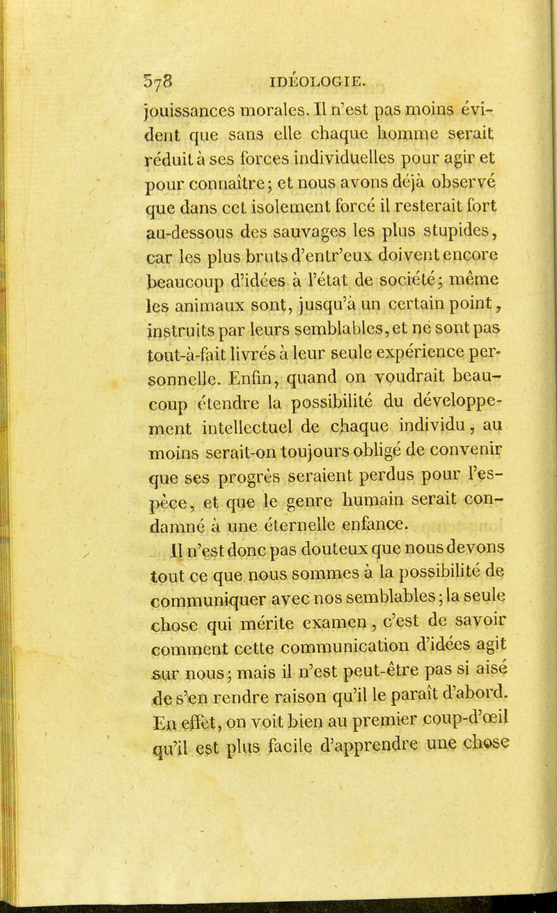 jouissances morales. Il n'est pas moins évi- dent que sans elle chaque homme serait réduit à ses forces individuelles pour agir et pour connaître 5 et nous avons déjà observé que dans cet isolement forcé il resterait fort au-dessous des sauvages les plus stupides, car les plus bruts d'entr'eux doivent encore beaucoup d'idées à l'état de société j même les animaux sont, jusqu'à un certain point, instruits par leurs semblables, et ne sont pas tout-à-fait livrés à leur seule expérience per- sonnelle. Enfin, quand on voudrait beau- coup étendre la possibilité du développe- ment intellectuel de chaque individu, au moins serait-on toujours obligé de convenir que ses progrès seraient perdus pour l'es- pèce, et que le genre humain serait con- damné à une éternelle enfance. . , 11 n'çst donc pas douteux que nous devons tout ce que nous sommes à la possibilité de communiquer avec nos semblables ; la seule chose qui mérite examen , c'est de savoir comment cette communication d'idées agit sur nous; mais il n'est peut-être pas si aisé de s'en rendre raison qu'il le paraît d'abord. En effet, on voit bien au premier coup-d'œil qu'il est plus facile d'apprendre une chose