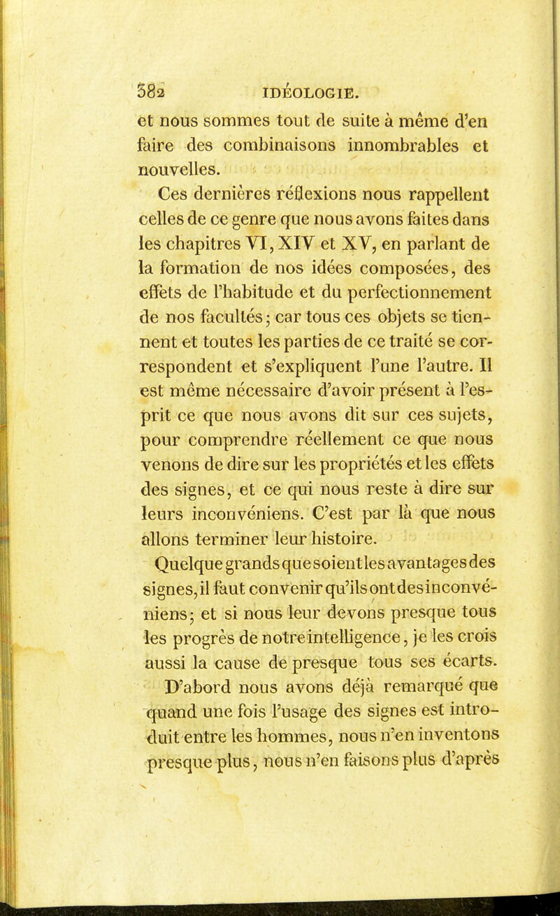 et nous sommes tout de suite à même d'en faire des combinaisons innombrables et nouvelles. Ces dernières réflexions nous rappellent celles de ce genre que nous avons faites dans les chapitres VI, XIV et XV, en parlant de la formation de nos idées composées, des effets de lliabitude et du perfectionnement de nos facultés; car tous ces objets se tien- nent et toutes les parties de ce traité se cor- respondent et s'expliquent l'une l'autre. Il est même nécessaire d'avoir présent à l'es- prit ce que nous avons dit sur ces sujets^ pour comprendre réellement ce que nous venons de dire sur les propriétés et les effets des signes, et ce qui nous reste à dire sur leurs inconvéniens. C'est par là que nous allons terminer leur histoire. Quelque grands que soient les avantages des signes, il faut convenir qu'ils ont des inconvé- niens; et si nous leur devons presque tous les progrès de notre intelligence, je les crois aussi la eause de presque tous ses écarts. D'abord nous avons déjà remarqué que quand une fois l'usage des signes est intro- duit entre les hommes, nous n'en inventons presque plus, nous n'en faisons plus d'après